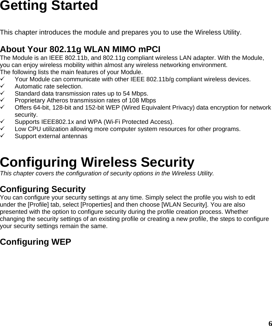 Getting Started  This chapter introduces the module and prepares you to use the Wireless Utility.  About Your 802.11g WLAN MIMO mPCI The Module is an IEEE 802.11b, and 802.11g compliant wireless LAN adapter. With the Module, you can enjoy wireless mobility within almost any wireless networking environment. The following lists the main features of your Module. 9  Your Module can communicate with other IEEE 802.11b/g compliant wireless devices. 9  Automatic rate selection. 9  Standard data transmission rates up to 54 Mbps. 9  Proprietary Atheros transmission rates of 108 Mbps 9  Offers 64-bit, 128-bit and 152-bit WEP (Wired Equivalent Privacy) data encryption for network security. 9  Supports IEEE802.1x and WPA (Wi-Fi Protected Access). 9  Low CPU utilization allowing more computer system resources for other programs. 9  Support external antennas   Configuring Wireless Security This chapter covers the configuration of security options in the Wireless Utility.  Configuring Security You can configure your security settings at any time. Simply select the profile you wish to edit under the [Profile] tab, select [Properties] and then choose [WLAN Security]. You are also presented with the option to configure security during the profile creation process. Whether changing the security settings of an existing profile or creating a new profile, the steps to configure your security settings remain the same.  Configuring WEP   6 