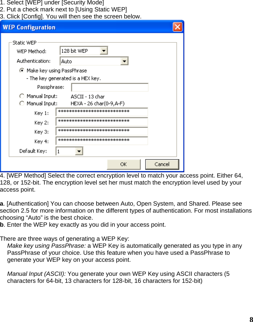 1. Select [WEP] under [Security Mode] 2. Put a check mark next to [Using Static WEP] 3. Click [Config]. You will then see the screen below.  4. [WEP Method] Select the correct encryption level to match your access point. Either 64, 128, or 152-bit. The encryption level set her must match the encryption level used by your access point.  a. [Authentication] You can choose between Auto, Open System, and Shared. Please see section 2.5 for more information on the different types of authentication. For most installations choosing “Auto” is the best choice. b. Enter the WEP key exactly as you did in your access point.  There are three ways of generating a WEP Key: Make key using PassPhrase: a WEP Key is automatically generated as you type in any PassPhrase of your choice. Use this feature when you have used a PassPhrase to generate your WEP key on your access point.  Manual Input (ASCII): You generate your own WEP Key using ASCII characters (5 characters for 64-bit, 13 characters for 128-bit, 16 characters for 152-bit)  8 