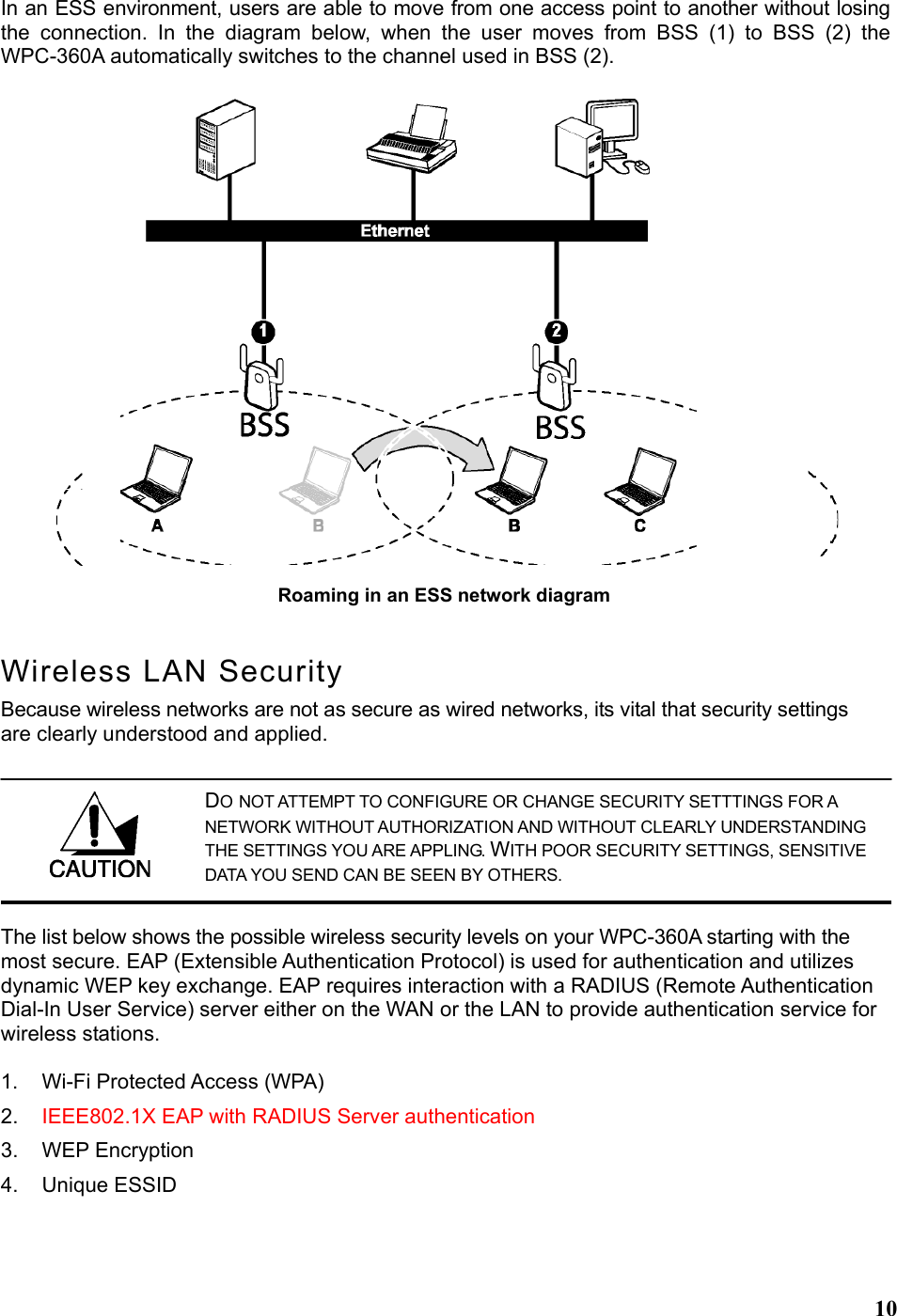  10In an ESS environment, users are able to move from one access point to another without losing the connection. In the diagram below, when the user moves from BSS (1) to BSS (2) the WPC-360A automatically switches to the channel used in BSS (2). Wireless LAN Security Because wireless networks are not as secure as wired networks, its vital that security settings are clearly understood and applied. The list below shows the possible wireless security levels on your WPC-360A starting with the most secure. EAP (Extensible Authentication Protocol) is used for authentication and utilizes dynamic WEP key exchange. EAP requires interaction with a RADIUS (Remote Authentication Dial-In User Service) server either on the WAN or the LAN to provide authentication service for wireless stations.  1.  Wi-Fi Protected Access (WPA) 2.  IEEE802.1X EAP with RADIUS Server authentication 3. WEP Encryption 4. Unique ESSID  Roaming in an ESS network diagram  DO NOT ATTEMPT TO CONFIGURE OR CHANGE SECURITY SETTTINGS FOR A NETWORK WITHOUT AUTHORIZATION AND WITHOUT CLEARLY UNDERSTANDING THE SETTINGS YOU ARE APPLING. WITH POOR SECURITY SETTINGS, SENSITIVE DATA YOU SEND CAN BE SEEN BY OTHERS. 