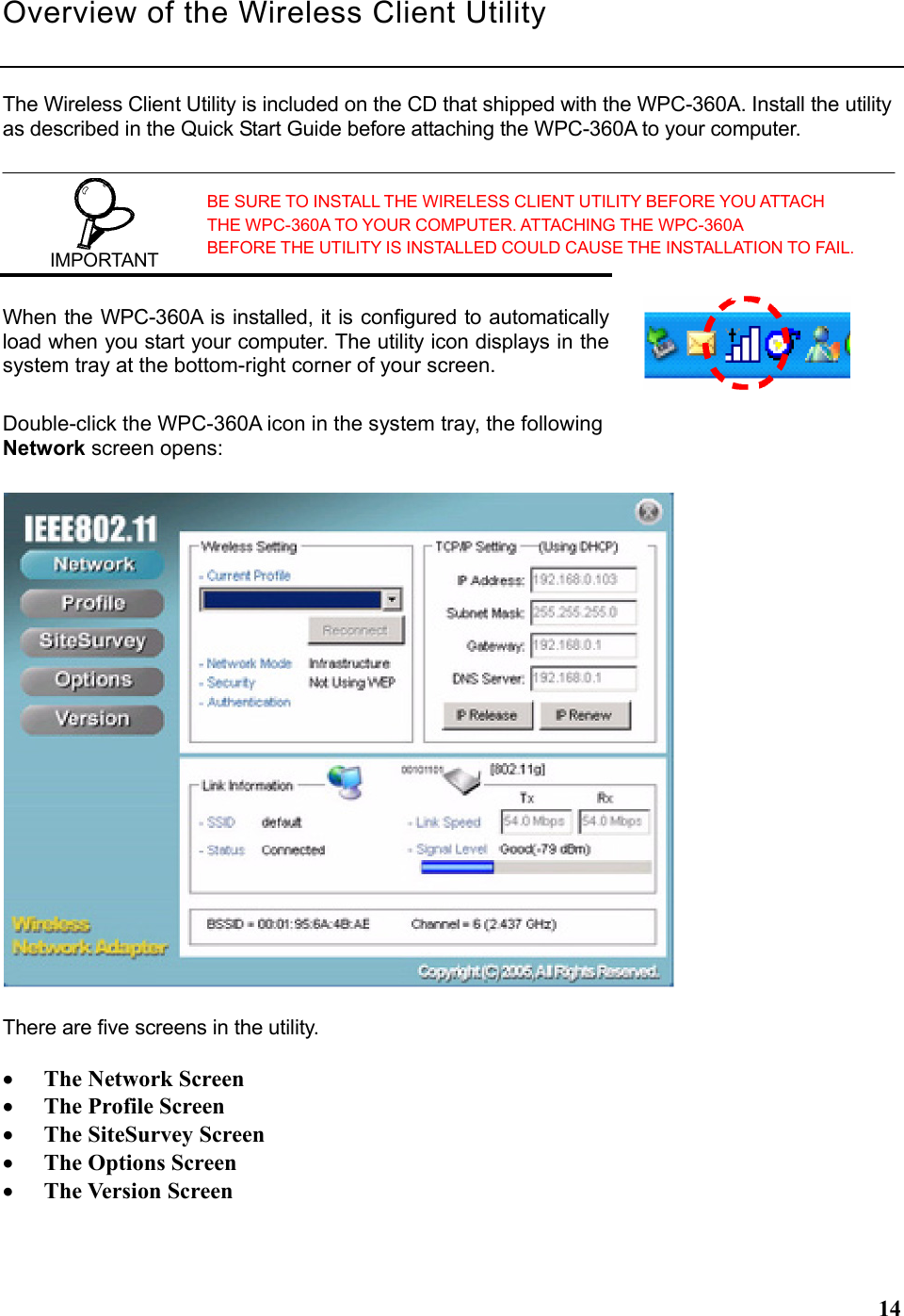  14Overview of the Wireless Client Utility  The Wireless Client Utility is included on the CD that shipped with the WPC-360A. Install the utility as described in the Quick Start Guide before attaching the WPC-360A to your computer.  IMPORTANT BE SURE TO INSTALL THE WIRELESS CLIENT UTILITY BEFORE YOU ATTACH THE WPC-360A TO YOUR COMPUTER. ATTACHING THE WPC-360A BEFORE THE UTILITY IS INSTALLED COULD CAUSE THE INSTALLATION TO FAIL. When the WPC-360A is installed, it is configured to automatically load when you start your computer. The utility icon displays in the system tray at the bottom-right corner of your screen. Double-click the WPC-360A icon in the system tray, the following Network screen opens:  There are five screens in the utility.    • The Network Screen • The Profile Screen • The SiteSurvey Screen • The Options Screen • The Version Screen 