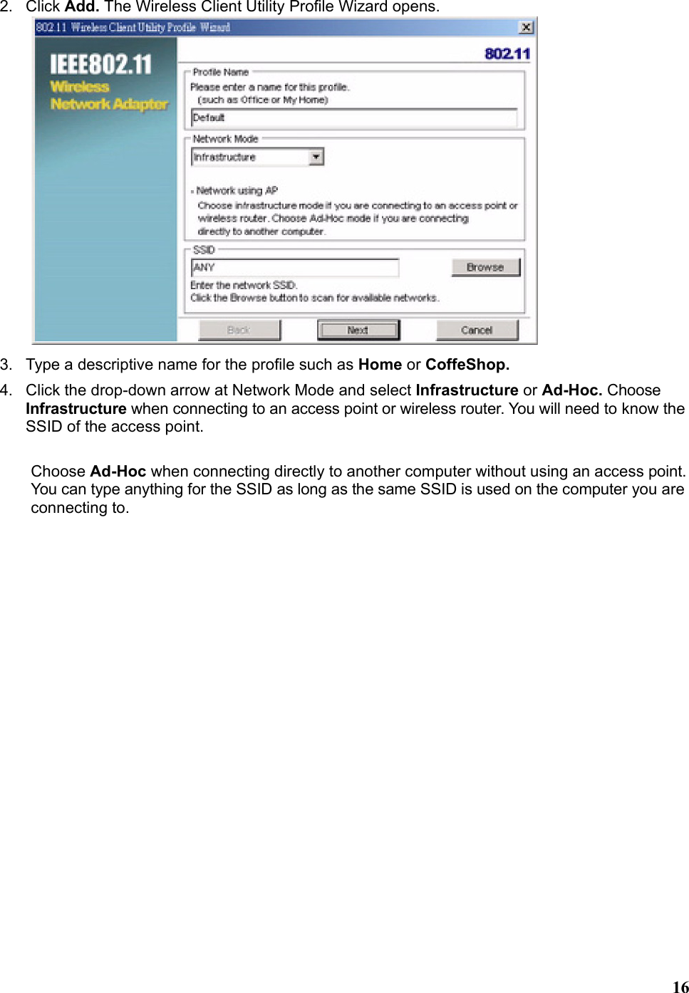   162. Click Add. The Wireless Client Utility Profile Wizard opens.  3.  Type a descriptive name for the profile such as Home or CoffeShop. 4.  Click the drop-down arrow at Network Mode and select Infrastructure or Ad-Hoc. Choose Infrastructure when connecting to an access point or wireless router. You will need to know the SSID of the access point.  Choose Ad-Hoc when connecting directly to another computer without using an access point. You can type anything for the SSID as long as the same SSID is used on the computer you are connecting to. 