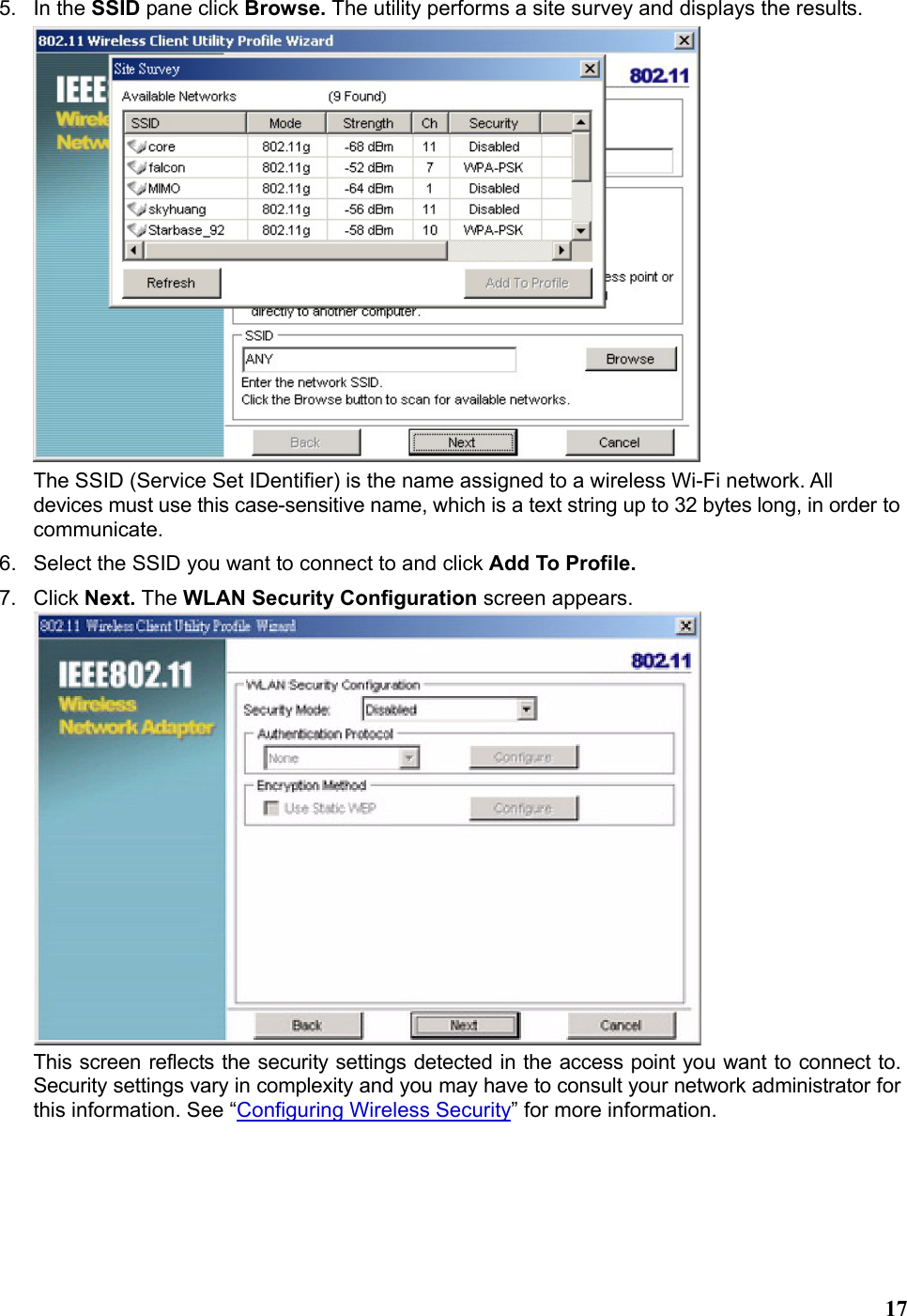   175. In the SSID pane click Browse. The utility performs a site survey and displays the results.  The SSID (Service Set IDentifier) is the name assigned to a wireless Wi-Fi network. All devices must use this case-sensitive name, which is a text string up to 32 bytes long, in order to communicate. 6.  Select the SSID you want to connect to and click Add To Profile. 7. Click Next. The WLAN Security Configuration screen appears.  This screen reflects the security settings detected in the access point you want to connect to. Security settings vary in complexity and you may have to consult your network administrator for this information. See “Configuring Wireless Security” for more information. 