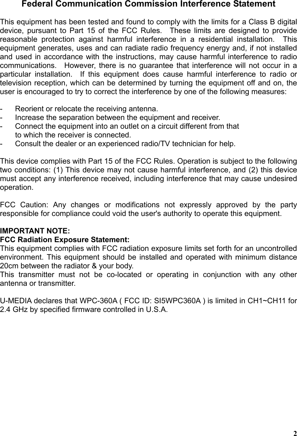  2Federal Communication Commission Interference Statement  This equipment has been tested and found to comply with the limits for a Class B digital device, pursuant to Part 15 of the FCC Rules.  These limits are designed to provide reasonable protection against harmful interference in a residential installation.  This equipment generates, uses and can radiate radio frequency energy and, if not installed and used in accordance with the instructions, may cause harmful interference to radio communications.  However, there is no guarantee that interference will not occur in a particular installation.  If this equipment does cause harmful interference to radio or television reception, which can be determined by turning the equipment off and on, the user is encouraged to try to correct the interference by one of the following measures:  -  Reorient or relocate the receiving antenna. -  Increase the separation between the equipment and receiver. -  Connect the equipment into an outlet on a circuit different from that to which the receiver is connected. -  Consult the dealer or an experienced radio/TV technician for help.  This device complies with Part 15 of the FCC Rules. Operation is subject to the following two conditions: (1) This device may not cause harmful interference, and (2) this device must accept any interference received, including interference that may cause undesired operation.  FCC Caution: Any changes or modifications not expressly approved by the party responsible for compliance could void the user&apos;s authority to operate this equipment.  IMPORTANT NOTE: FCC Radiation Exposure Statement: This equipment complies with FCC radiation exposure limits set forth for an uncontrolled environment. This equipment should be installed and operated with minimum distance 20cm between the radiator &amp; your body. This transmitter must not be co-located or operating in conjunction with any other antenna or transmitter.  U-MEDIA declares that WPC-360A ( FCC ID: SI5WPC360A ) is limited in CH1~CH11 for 2.4 GHz by specified firmware controlled in U.S.A.     