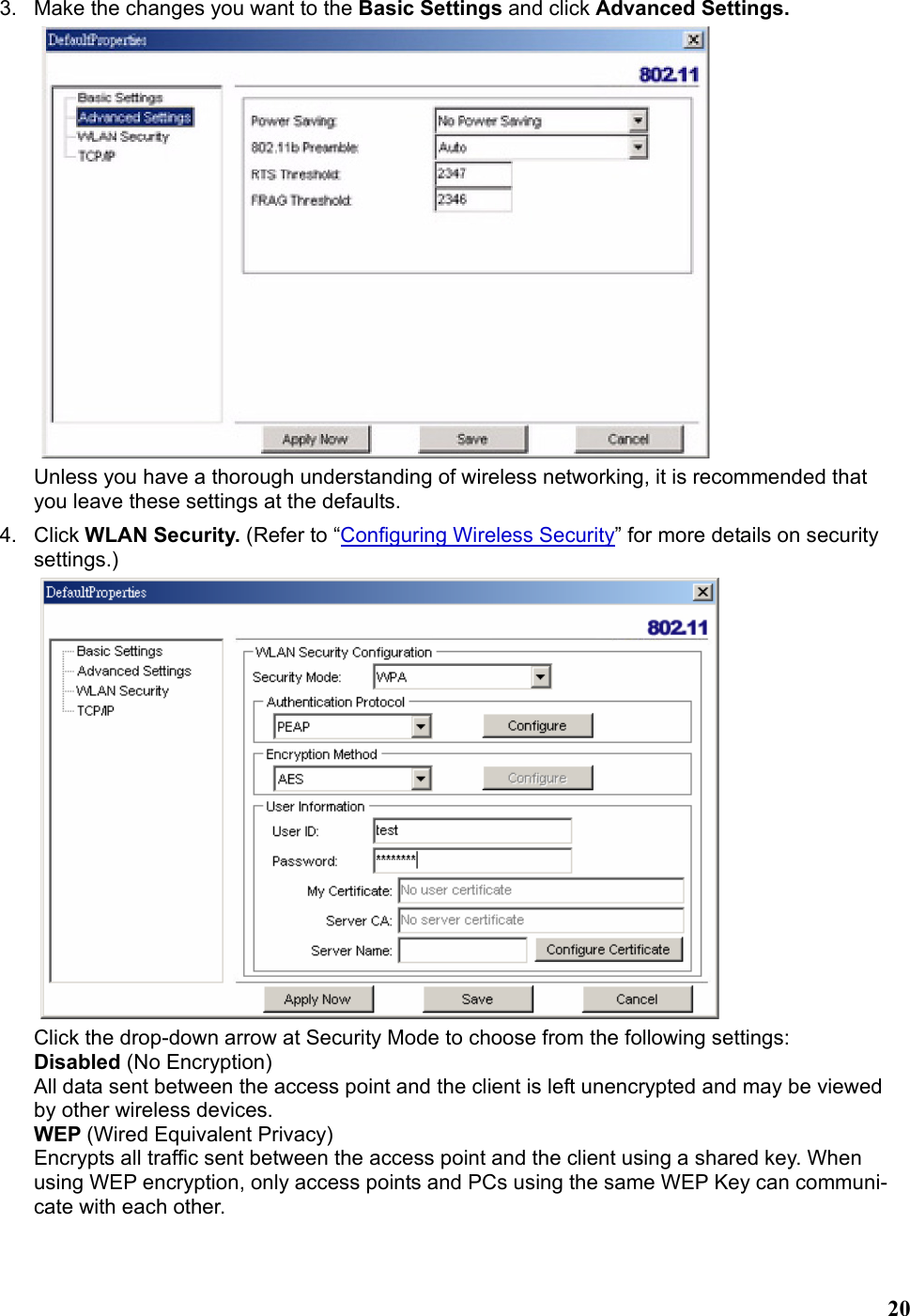   203.  Make the changes you want to the Basic Settings and click Advanced Settings.  Unless you have a thorough understanding of wireless networking, it is recommended that you leave these settings at the defaults. 4. Click WLAN Security. (Refer to “Configuring Wireless Security” for more details on security settings.)  Click the drop-down arrow at Security Mode to choose from the following settings: Disabled (No Encryption) All data sent between the access point and the client is left unencrypted and may be viewed by other wireless devices. WEP (Wired Equivalent Privacy) Encrypts all traffic sent between the access point and the client using a shared key. When using WEP encryption, only access points and PCs using the same WEP Key can communi-cate with each other. 