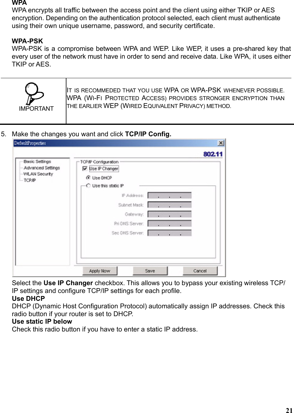   21WPA WPA encrypts all traffic between the access point and the client using either TKIP or AES encryption. Depending on the authentication protocol selected, each client must authenticate using their own unique username, password, and security certificate.  WPA-PSK WPA-PSK is a compromise between WPA and WEP. Like WEP, it uses a pre-shared key that every user of the network must have in order to send and receive data. Like WPA, it uses either TKIP or AES. 5.  Make the changes you want and click TCP/IP Config.  Select the Use IP Changer checkbox. This allows you to bypass your existing wireless TCP/ IP settings and configure TCP/IP settings for each profile. Use DHCP DHCP (Dynamic Host Configuration Protocol) automatically assign IP addresses. Check this radio button if your router is set to DHCP. Use static IP below Check this radio button if you have to enter a static IP address.  IT IS RECOMMEDED THAT YOU USE WPA OR WPA-PSK WHENEVER POSSIBLE. WPA (WI-FI PROTECTED  ACCESS) PROVIDES STRONGER ENCRYPTION THAN THE EARLIER WEP (WIRED EQUIVALENT PRIVACY) METHOD.   IMPORTANT 