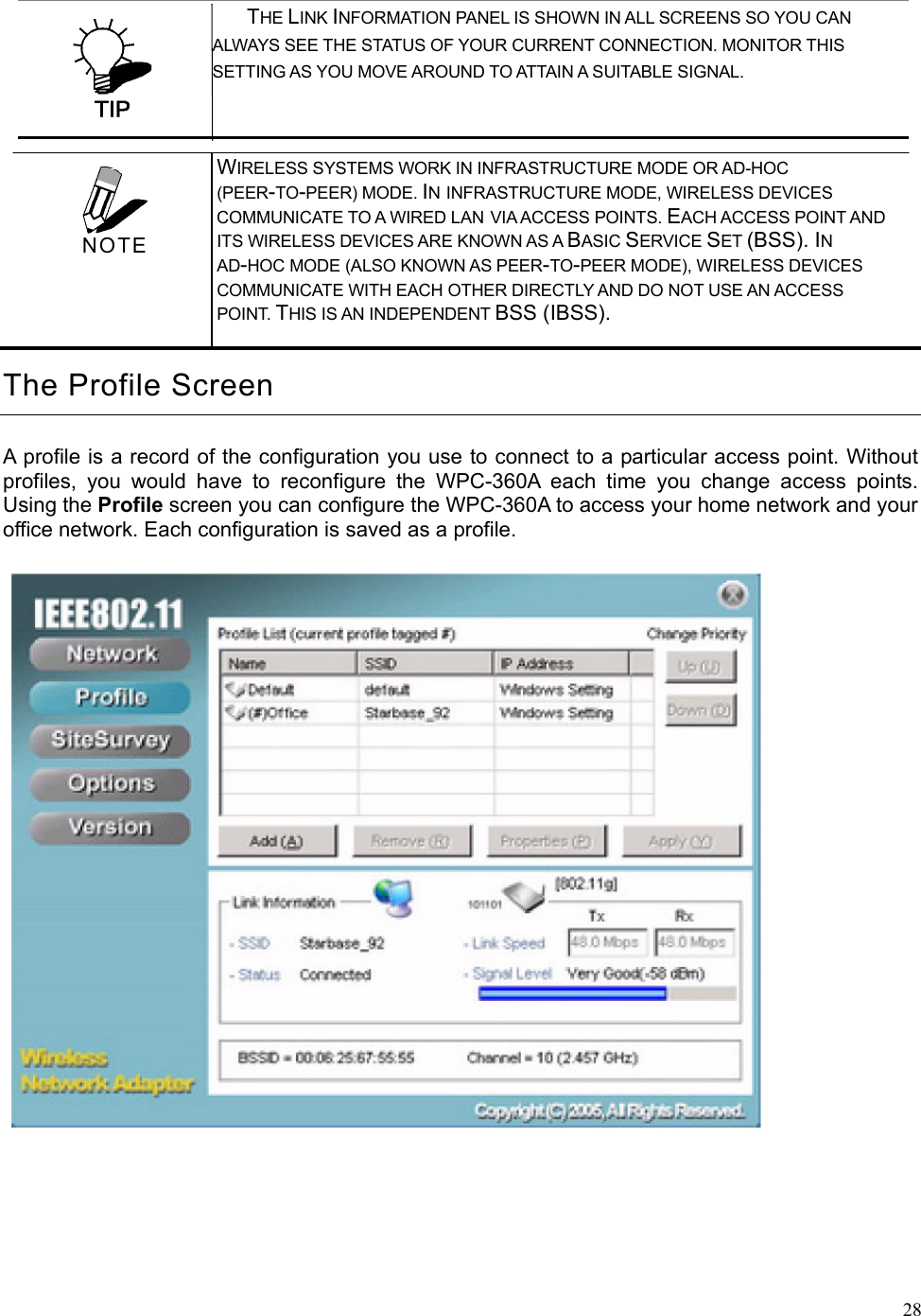  28 THE LINK INFORMATION PANEL IS SHOWN IN ALL SCREENS SO YOU CAN         ALWAYS SEE THE STATUS OF YOUR CURRENT CONNECTION. MONITOR THIS SETTING AS YOU MOVE AROUND TO ATTAIN A SUITABLE SIGNAL. The Profile Screen A profile is a record of the configuration you use to connect to a particular access point. Without profiles, you would have to reconfigure the WPC-360A each time you change access points. Using the Profile screen you can configure the WPC-360A to access your home network and your office network. Each configuration is saved as a profile.    WIRELESS SYSTEMS WORK IN INFRASTRUCTURE MODE OR AD-HOC (PEER-TO-PEER) MODE. IN INFRASTRUCTURE MODE, WIRELESS DEVICES COMMUNICATE TO A WIRED LAN VIA ACCESS POINTS. EACH ACCESS POINT AND ITS WIRELESS DEVICES ARE KNOWN AS A BASIC SERVICE SET (BSS). IN AD-HOC MODE (ALSO KNOWN AS PEER-TO-PEER MODE), WIRELESS DEVICES COMMUNICATE WITH EACH OTHER DIRECTLY AND DO NOT USE AN ACCESS POINT. THIS IS AN INDEPENDENT BSS (IBSS).  NOTE 