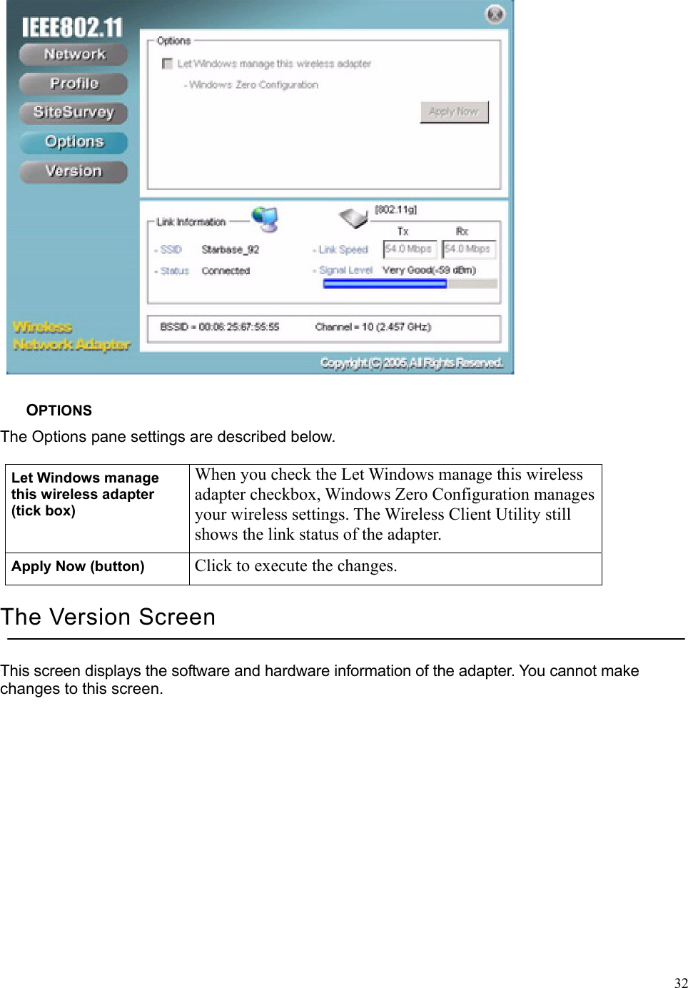  32 OPTIONS The Options pane settings are described below. Let Windows manage this wireless adapter (tick box) When you check the Let Windows manage this wireless adapter checkbox, Windows Zero Configuration manages your wireless settings. The Wireless Client Utility still shows the link status of the adapter. Apply Now (button)  Click to execute the changes. The Version Screen This screen displays the software and hardware information of the adapter. You cannot make changes to this screen. 