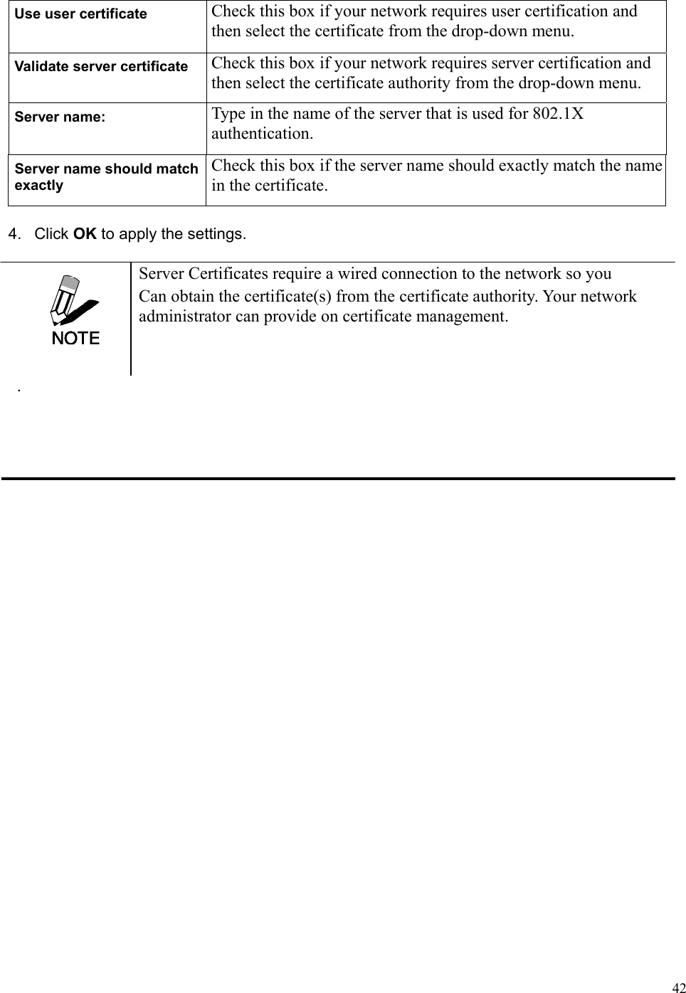  42Use user certificate  Check this box if your network requires user certification and then select the certificate from the drop-down menu. Validate server certificate  Check this box if your network requires server certification and then select the certificate authority from the drop-down menu. Server name:  Type in the name of the server that is used for 802.1X authentication. Server name should match exactly Check this box if the server name should exactly match the name in the certificate. 4. Click OK to apply the settings.  Server Certificates require a wired connection to the network so you Can obtain the certificate(s) from the certificate authority. Your network administrator can provide on certificate management.  . 
