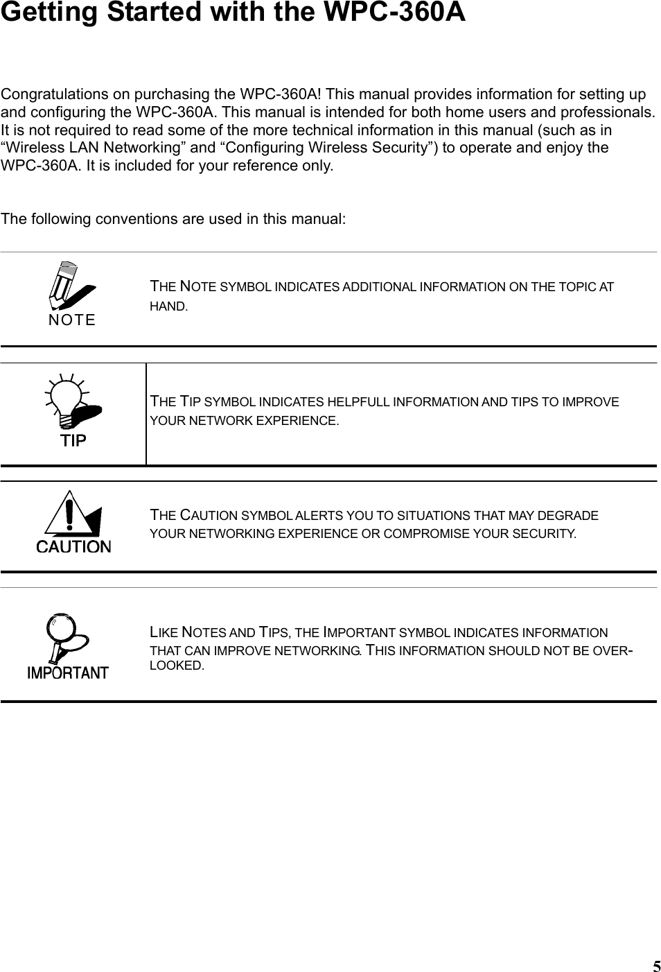 5Getting Started with the WPC-360A Congratulations on purchasing the WPC-360A! This manual provides information for setting up and configuring the WPC-360A. This manual is intended for both home users and professionals. It is not required to read some of the more technical information in this manual (such as in “Wireless LAN Networking” and “Configuring Wireless Security”) to operate and enjoy the WPC-360A. It is included for your reference only.   The following conventions are used in this manual:     THE NOTE SYMBOL INDICATES ADDITIONAL INFORMATION ON THE TOPIC AT HAND. THE TIP SYMBOL INDICATES HELPFULL INFORMATION AND TIPS TO IMPROVE YOUR NETWORK EXPERIENCE. THE CAUTION SYMBOL ALERTS YOU TO SITUATIONS THAT MAY DEGRADE YOUR NETWORKING EXPERIENCE OR COMPROMISE YOUR SECURITY.  NOTE LIKE NOTES AND TIPS, THE IMPORTANT SYMBOL INDICATES INFORMATION THAT CAN IMPROVE NETWORKING. THIS INFORMATION SHOULD NOT BE OVER-LOOKED. 