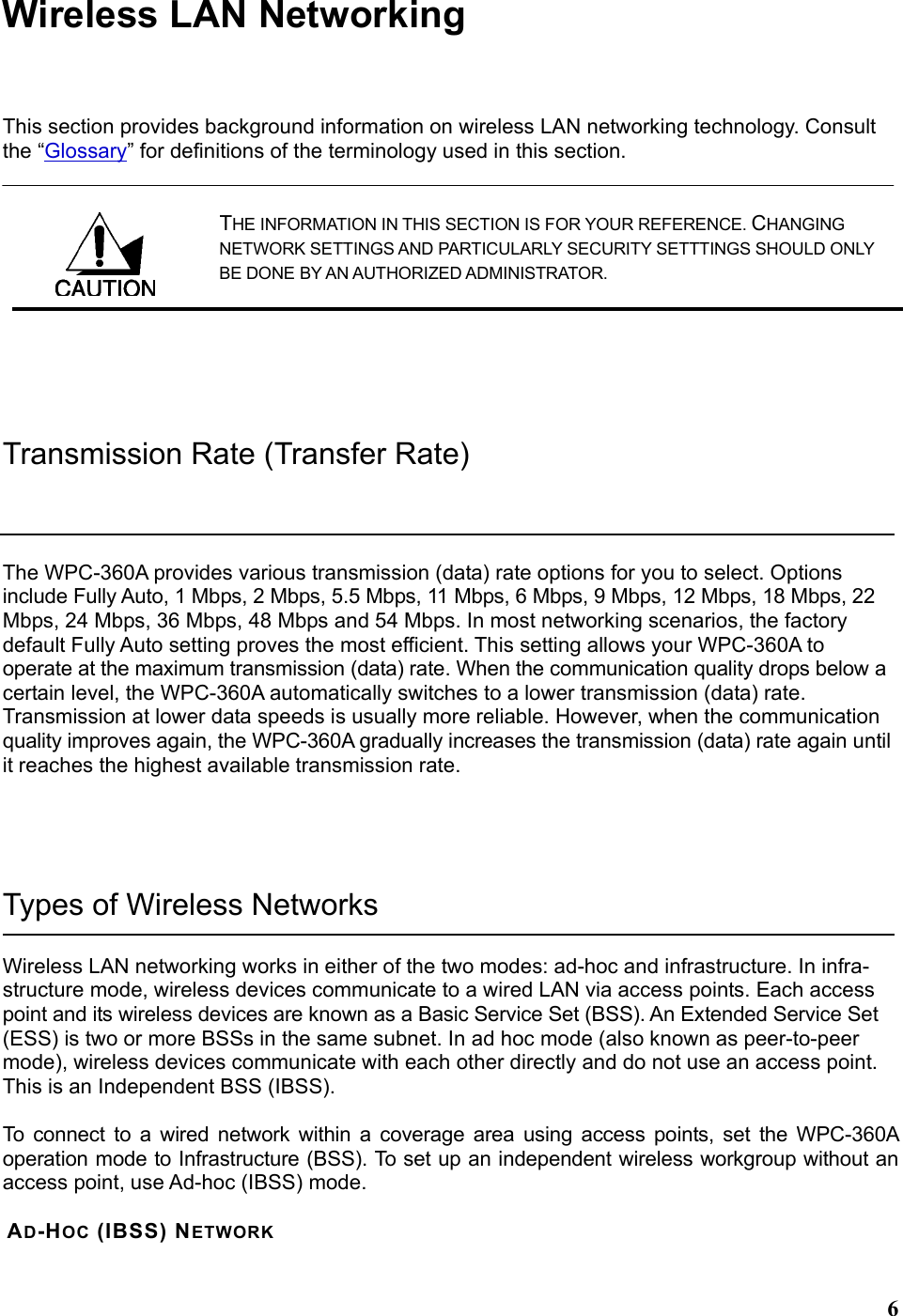  6Wireless LAN Networking This section provides background information on wireless LAN networking technology. Consult the “Glossary” for definitions of the terminology used in this section. THE INFORMATION IN THIS SECTION IS FOR YOUR REFERENCE. CHANGING NETWORK SETTINGS AND PARTICULARLY SECURITY SETTTINGS SHOULD ONLY BE DONE BY AN AUTHORIZED ADMINISTRATOR.  Transmission Rate (Transfer Rate) The WPC-360A provides various transmission (data) rate options for you to select. Options include Fully Auto, 1 Mbps, 2 Mbps, 5.5 Mbps, 11 Mbps, 6 Mbps, 9 Mbps, 12 Mbps, 18 Mbps, 22 Mbps, 24 Mbps, 36 Mbps, 48 Mbps and 54 Mbps. In most networking scenarios, the factory default Fully Auto setting proves the most efficient. This setting allows your WPC-360A to operate at the maximum transmission (data) rate. When the communication quality drops below a certain level, the WPC-360A automatically switches to a lower transmission (data) rate. Transmission at lower data speeds is usually more reliable. However, when the communication quality improves again, the WPC-360A gradually increases the transmission (data) rate again until it reaches the highest available transmission rate.  Types of Wireless Networks Wireless LAN networking works in either of the two modes: ad-hoc and infrastructure. In infra-structure mode, wireless devices communicate to a wired LAN via access points. Each access point and its wireless devices are known as a Basic Service Set (BSS). An Extended Service Set (ESS) is two or more BSSs in the same subnet. In ad hoc mode (also known as peer-to-peer mode), wireless devices communicate with each other directly and do not use an access point. This is an Independent BSS (IBSS).  To connect to a wired network within a coverage area using access points, set the WPC-360A operation mode to Infrastructure (BSS). To set up an independent wireless workgroup without an access point, use Ad-hoc (IBSS) mode.  AD-HOC (IBSS) NETWORK  