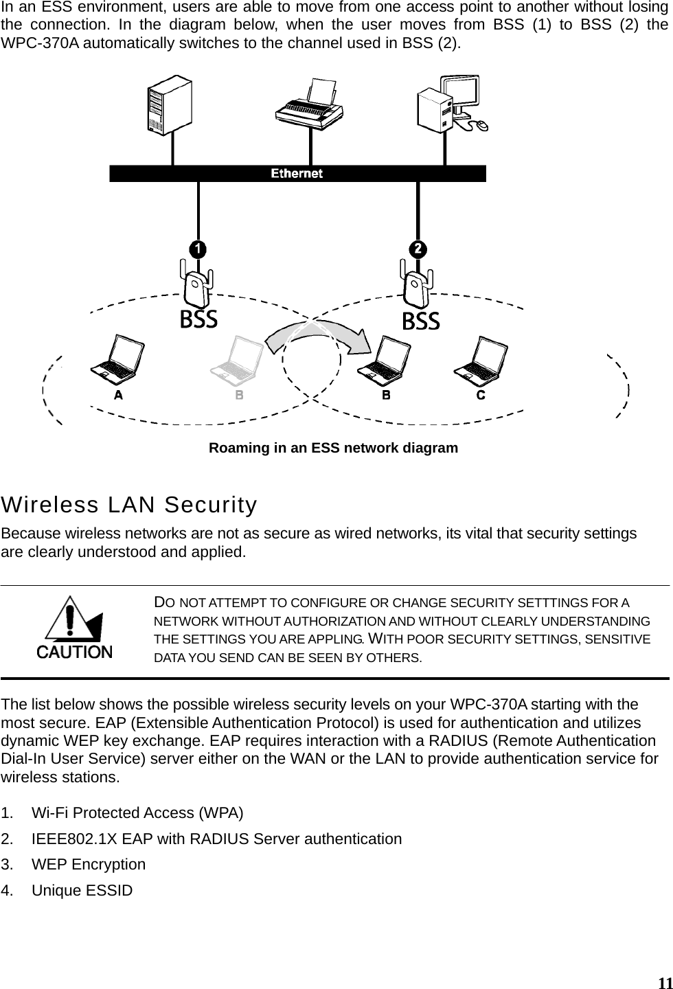  11In an ESS environment, users are able to move from one access point to another without losing the connection. In the diagram below, when the user moves from BSS (1) to BSS (2) the WPC-370A automatically switches to the channel used in BSS (2). Wireless LAN Security Because wireless networks are not as secure as wired networks, its vital that security settings are clearly understood and applied. The list below shows the possible wireless security levels on your WPC-370A starting with the most secure. EAP (Extensible Authentication Protocol) is used for authentication and utilizes dynamic WEP key exchange. EAP requires interaction with a RADIUS (Remote Authentication Dial-In User Service) server either on the WAN or the LAN to provide authentication service for wireless stations.  1.  Wi-Fi Protected Access (WPA) 2.  IEEE802.1X EAP with RADIUS Server authentication 3. WEP Encryption 4. Unique ESSID  Roaming in an ESS network diagram  DO NOT ATTEMPT TO CONFIGURE OR CHANGE SECURITY SETTTINGS FOR A NETWORK WITHOUT AUTHORIZATION AND WITHOUT CLEARLY UNDERSTANDING THE SETTINGS YOU ARE APPLING. WITH POOR SECURITY SETTINGS, SENSITIVE DATA YOU SEND CAN BE SEEN BY OTHERS. 