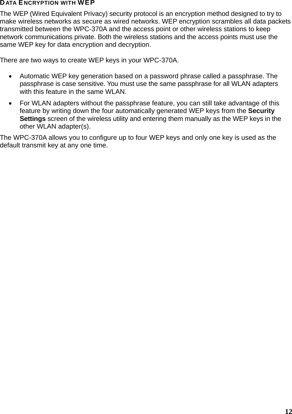   12 DATA ENCRYPTION WITH WEP The WEP (Wired Equivalent Privacy) security protocol is an encryption method designed to try to make wireless networks as secure as wired networks. WEP encryption scrambles all data packets transmitted between the WPC-370A and the access point or other wireless stations to keep network communications private. Both the wireless stations and the access points must use the same WEP key for data encryption and decryption.  There are two ways to create WEP keys in your WPC-370A.  •  Automatic WEP key generation based on a password phrase called a passphrase. The passphrase is case sensitive. You must use the same passphrase for all WLAN adapters with this feature in the same WLAN. •  For WLAN adapters without the passphrase feature, you can still take advantage of this feature by writing down the four automatically generated WEP keys from the Security Settings screen of the wireless utility and entering them manually as the WEP keys in the other WLAN adapter(s). The WPC-370A allows you to configure up to four WEP keys and only one key is used as the default transmit key at any one time.       