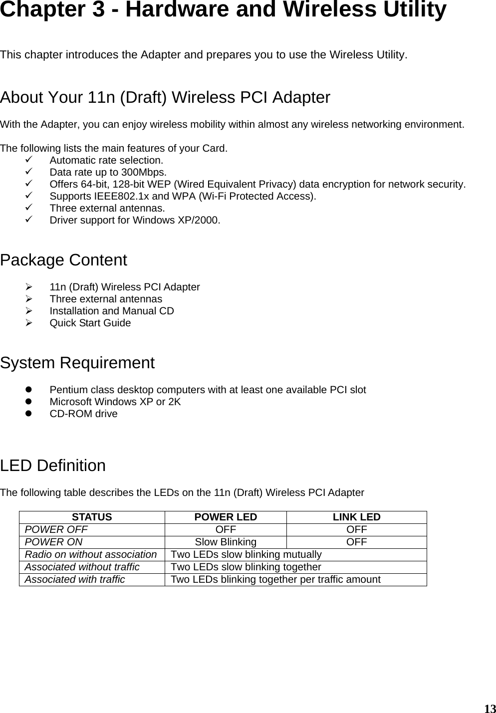   13Chapter 3 - Hardware and Wireless Utility  This chapter introduces the Adapter and prepares you to use the Wireless Utility.   About Your 11n (Draft) Wireless PCI Adapter  With the Adapter, you can enjoy wireless mobility within almost any wireless networking environment.  The following lists the main features of your Card. 9  Automatic rate selection. 9  Data rate up to 300Mbps. 9  Offers 64-bit, 128-bit WEP (Wired Equivalent Privacy) data encryption for network security. 9  Supports IEEE802.1x and WPA (Wi-Fi Protected Access). 9  Three external antennas. 9  Driver support for Windows XP/2000.   Package Content  ¾  11n (Draft) Wireless PCI Adapter ¾  Three external antennas ¾  Installation and Manual CD ¾  Quick Start Guide   System Requirement  z  Pentium class desktop computers with at least one available PCI slot z  Microsoft Windows XP or 2K z CD-ROM drive    LED Definition  The following table describes the LEDs on the 11n (Draft) Wireless PCI Adapter  STATUS  POWER LED  LINK LED POWER OFF  OFF OFF POWER ON  Slow Blinking  OFF Radio on without association  Two LEDs slow blinking mutually Associated without traffic  Two LEDs slow blinking together Associated with traffic  Two LEDs blinking together per traffic amount       