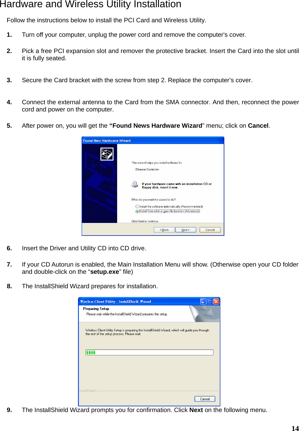   14Hardware and Wireless Utility Installation  Follow the instructions below to install the PCI Card and Wireless Utility.  1.  Turn off your computer‚ unplug the power cord and remove the computer&apos;s cover.  2.  Pick a free PCI expansion slot and remover the protective bracket. Insert the Card into the slot until it is fully seated.   3.  Secure the Card bracket with the screw from step 2. Replace the computer’s cover.   4.  Connect the external antenna to the Card from the SMA connector. And then, reconnect the power cord and power on the computer.  5.  After power on, you will get the “Found News Hardware Wizard” menu; click on Cancel.    6.  Insert the Driver and Utility CD into CD drive.  7.  If your CD Autorun is enabled, the Main Installation Menu will show. (Otherwise open your CD folder and double-click on the “setup.exe” file)   8.  The InstallShield Wizard prepares for installation.   9.  The InstallShield Wizard prompts you for confirmation. Click Next on the following menu.  