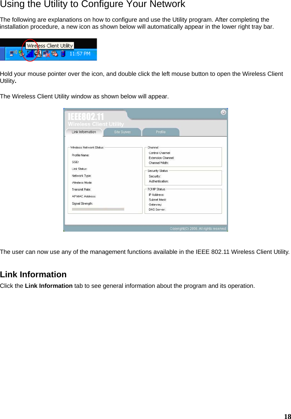   18Using the Utility to Configure Your Network  The following are explanations on how to configure and use the Utility program. After completing the installation procedure, a new icon as shown below will automatically appear in the lower right tray bar.    Hold your mouse pointer over the icon, and double click the left mouse button to open the Wireless Client Utility.  The Wireless Client Utility window as shown below will appear.     The user can now use any of the management functions available in the IEEE 802.11 Wireless Client Utility.     Link Information Click the Link Information tab to see general information about the program and its operation.  