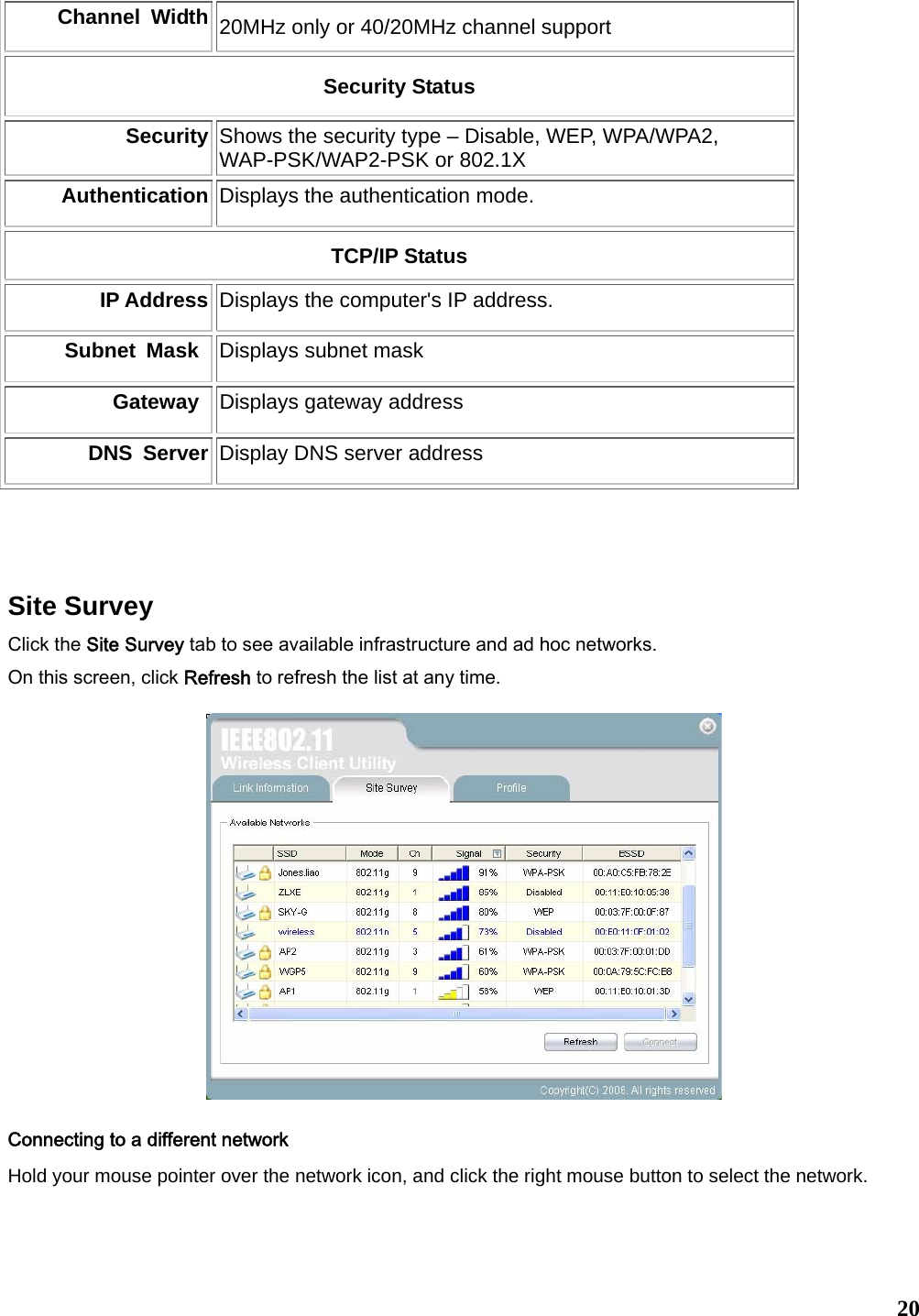   20Channel Width 20MHz only or 40/20MHz channel support Security Status Security  Shows the security type – Disable, WEP, WPA/WPA2, WAP-PSK/WAP2-PSK or 802.1X Authentication Displays the authentication mode.     TCP/IP Status IP Address Displays the computer&apos;s IP address.   Subnet Mask Displays subnet mask   Gateway Displays gateway address DNS Server Display DNS server address   Site Survey Click the Site Survey tab to see available infrastructure and ad hoc networks.   On this screen, click Refresh to refresh the list at any time.     Connecting to a different network Hold your mouse pointer over the network icon, and click the right mouse button to select the network.  