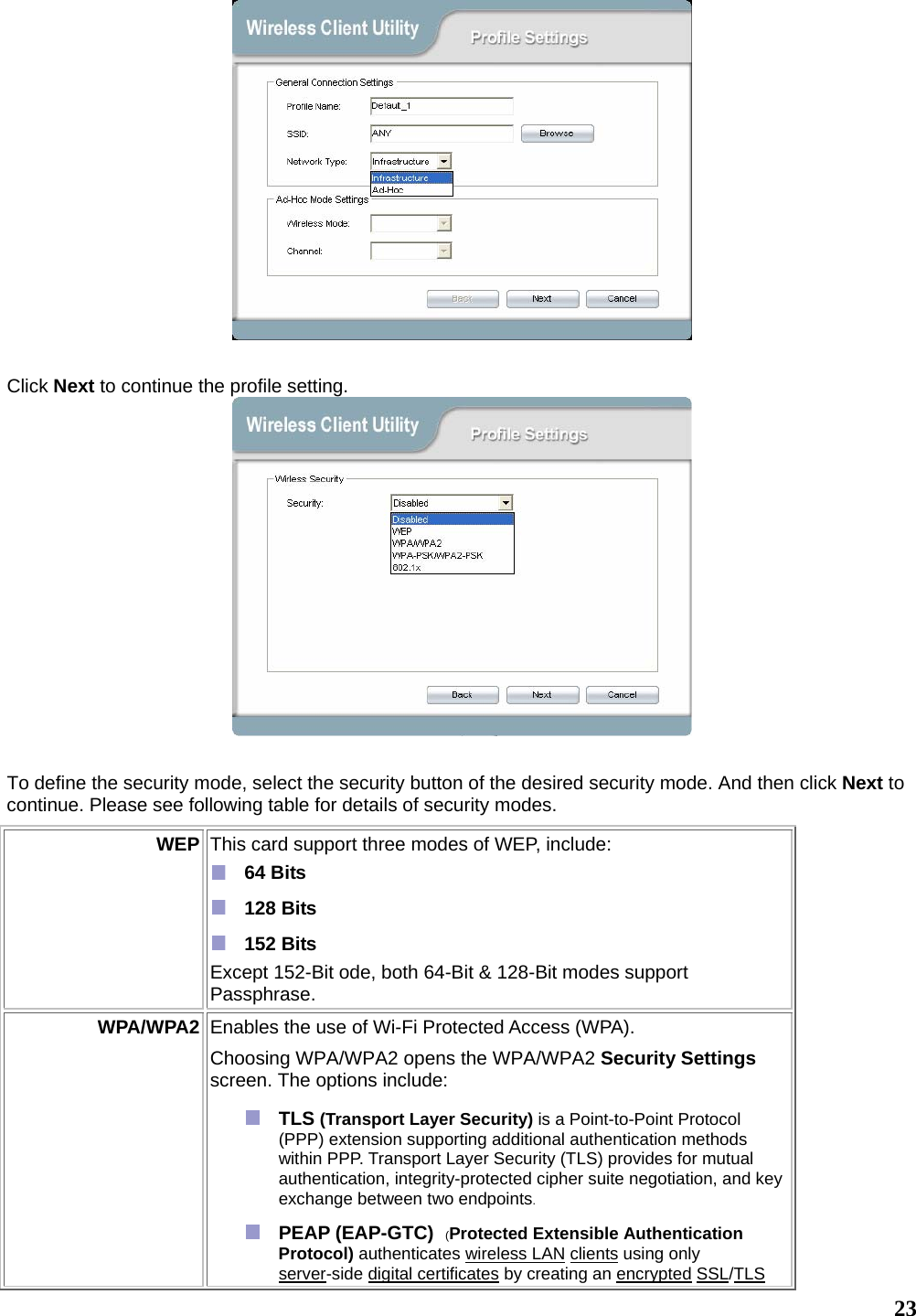   23  Click Next to continue the profile setting.   To define the security mode, select the security button of the desired security mode. And then click Next to continue. Please see following table for details of security modes. WEP  This card support three modes of WEP, include:    64 Bits   128 Bits   152 Bits Except 152-Bit ode, both 64-Bit &amp; 128-Bit modes support Passphrase.  WPA/WPA2 Enables the use of Wi-Fi Protected Access (WPA).   Choosing WPA/WPA2 opens the WPA/WPA2 Security Settings screen. The options include:  TLS (Transport Layer Security) is a Point-to-Point Protocol (PPP) extension supporting additional authentication methods within PPP. Transport Layer Security (TLS) provides for mutual authentication, integrity-protected cipher suite negotiation, and key exchange between two endpoints.  PEAP (EAP-GTC)  (Protected Extensible Authentication Protocol) authenticates wireless LAN clients using only server-side digital certificates by creating an encrypted SSL/TLS 