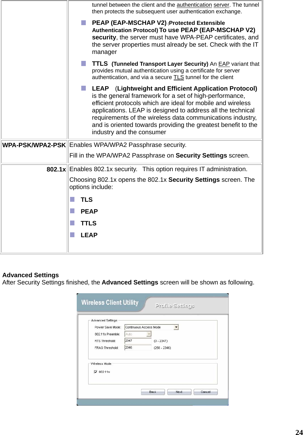   24tunnel between the client and the authentication server. The tunnel then protects the subsequent user authentication exchange.  PEAP (EAP-MSCHAP V2) (Protected Extensible Authentication Protocol) To use PEAP (EAP-MSCHAP V2) security, the server must have WPA-PEAP certificates, and the server properties must already be set. Check with the IT manager  TTLS  (Tunneled Transport Layer Security) An EAP variant that provides mutual authentication using a certificate for server authentication, and via a secure TLS tunnel for the client  LEAP  (Lightweight and Efficient Application Protocol) is the general framework for a set of high-performance, efficient protocols which are ideal for mobile and wireless applications. LEAP is designed to address all the technical requirements of the wireless data communications industry, and is oriented towards providing the greatest benefit to the industry and the consumer WPA-PSK/WPA2-PSK  Enables WPA/WPA2 Passphrase security.    Fill in the WPA/WPA2 Passphrase on Security Settings screen.   802.1x Enables 802.1x security.   This option requires IT administration.  Choosing 802.1x opens the 802.1x Security Settings screen. The options include:   TLS   PEAP   TTLS   LEAP     Advanced Settings After Security Settings finished, the Advanced Settings screen will be shown as following.     