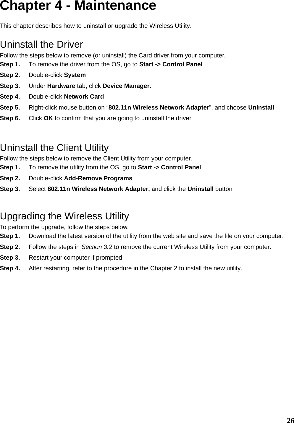   26Chapter 4 - Maintenance This chapter describes how to uninstall or upgrade the Wireless Utility. Uninstall the Driver Follow the steps below to remove (or uninstall) the Card driver from your computer.   Step 1.  To remove the driver from the OS, go to Start -&gt; Control Panel Step 2.  Double-click System Step 3.  Under Hardware tab, click Device Manager.   Step 4.  Double-click Network Card Step 5.  Right-click mouse button on “802.11n Wireless Network Adapter”, and choose Uninstall Step 6.  Click OK to confirm that you are going to uninstall the driver  Uninstall the Client Utility Follow the steps below to remove the Client Utility from your computer.   Step 1.  To remove the utility from the OS, go to Start -&gt; Control Panel  Step 2.  Double-click Add-Remove Programs Step 3.  Select 802.11n Wireless Network Adapter, and click the Uninstall button  Upgrading the Wireless Utility To perform the upgrade, follow the steps below. Step 1.  Download the latest version of the utility from the web site and save the file on your computer. Step 2.  Follow the steps in Section 3.2 to remove the current Wireless Utility from your computer.   Step 3.  Restart your computer if prompted. Step 4.  After restarting, refer to the procedure in the Chapter 2 to install the new utility.                 