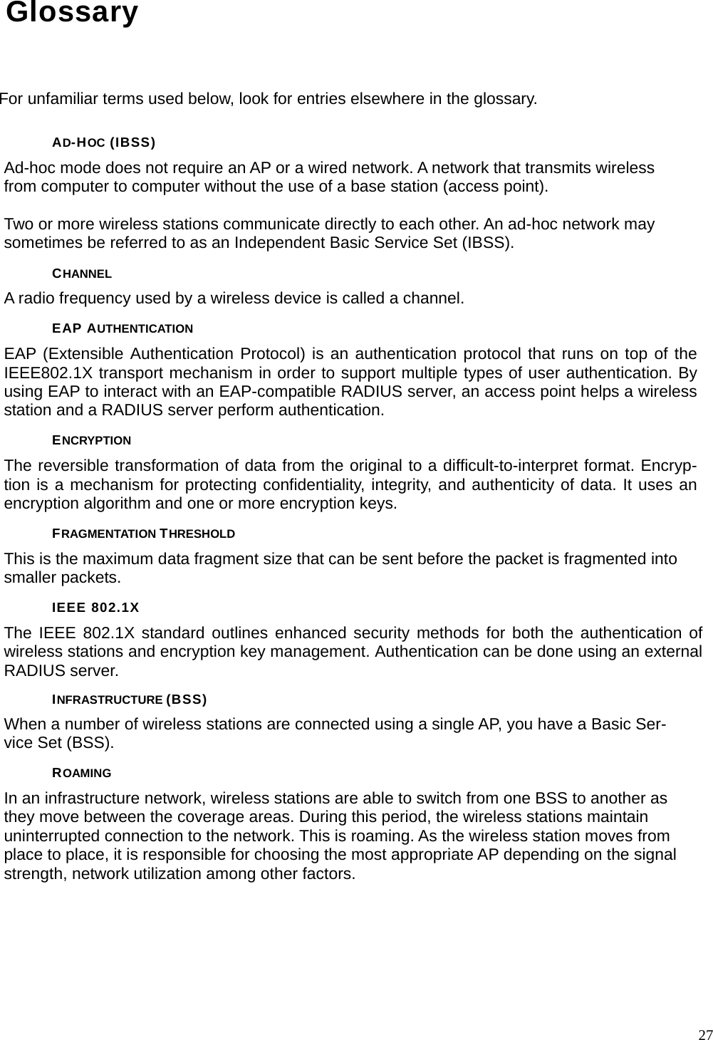  27Glossary For unfamiliar terms used below, look for entries elsewhere in the glossary. AD-HOC (IBSS) Ad-hoc mode does not require an AP or a wired network. A network that transmits wireless from computer to computer without the use of a base station (access point).  Two or more wireless stations communicate directly to each other. An ad-hoc network may sometimes be referred to as an Independent Basic Service Set (IBSS). CHANNEL A radio frequency used by a wireless device is called a channel. EAP AUTHENTICATION EAP (Extensible Authentication Protocol) is an authentication protocol that runs on top of the IEEE802.1X transport mechanism in order to support multiple types of user authentication. By using EAP to interact with an EAP-compatible RADIUS server, an access point helps a wireless station and a RADIUS server perform authentication. ENCRYPTION The reversible transformation of data from the original to a difficult-to-interpret format. Encryp-tion is a mechanism for protecting confidentiality, integrity, and authenticity of data. It uses an encryption algorithm and one or more encryption keys. FRAGMENTATION THRESHOLD This is the maximum data fragment size that can be sent before the packet is fragmented into smaller packets. IEEE 802.1X The IEEE 802.1X standard outlines enhanced security methods for both the authentication of wireless stations and encryption key management. Authentication can be done using an external RADIUS server. INFRASTRUCTURE (BSS) When a number of wireless stations are connected using a single AP, you have a Basic Ser-vice Set (BSS). ROAMING In an infrastructure network, wireless stations are able to switch from one BSS to another as they move between the coverage areas. During this period, the wireless stations maintain uninterrupted connection to the network. This is roaming. As the wireless station moves from place to place, it is responsible for choosing the most appropriate AP depending on the signal strength, network utilization among other factors. 