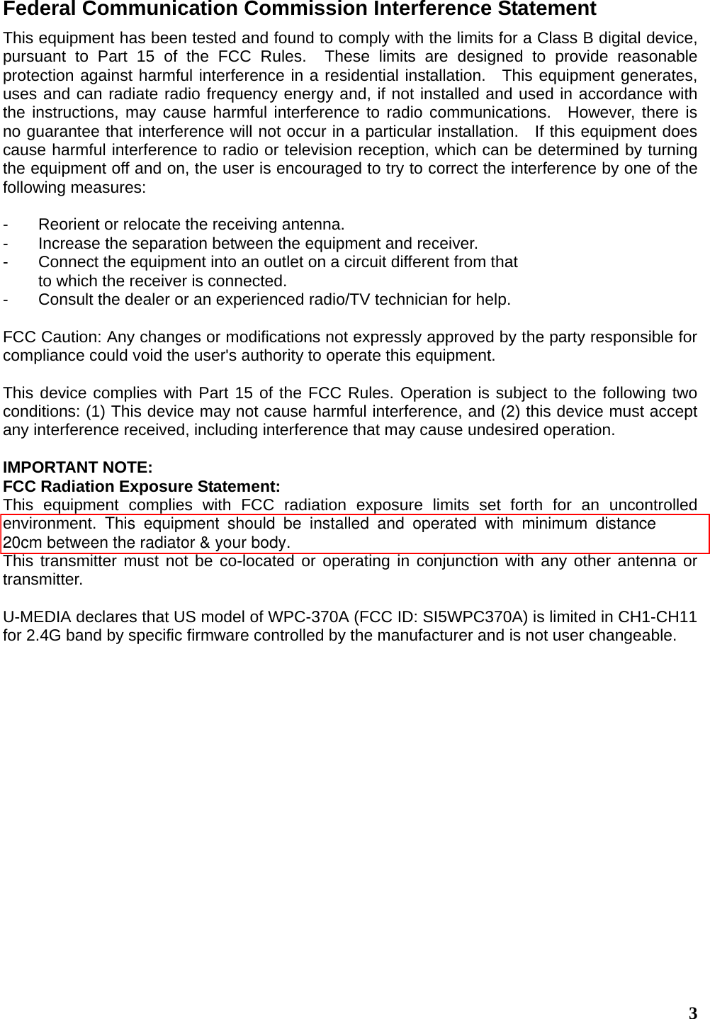  3Federal Communication Commission Interference Statement This equipment has been tested and found to comply with the limits for a Class B digital device, pursuant to Part 15 of the FCC Rules.  These limits are designed to provide reasonable protection against harmful interference in a residential installation.  This equipment generates, uses and can radiate radio frequency energy and, if not installed and used in accordance with the instructions, may cause harmful interference to radio communications.  However, there is no guarantee that interference will not occur in a particular installation.   If this equipment does cause harmful interference to radio or television reception, which can be determined by turning the equipment off and on, the user is encouraged to try to correct the interference by one of the following measures:  -  Reorient or relocate the receiving antenna. -  Increase the separation between the equipment and receiver. -  Connect the equipment into an outlet on a circuit different from that to which the receiver is connected. -  Consult the dealer or an experienced radio/TV technician for help.  FCC Caution: Any changes or modifications not expressly approved by the party responsible for compliance could void the user&apos;s authority to operate this equipment.  This device complies with Part 15 of the FCC Rules. Operation is subject to the following two conditions: (1) This device may not cause harmful interference, and (2) this device must accept any interference received, including interference that may cause undesired operation.  IMPORTANT NOTE: FCC Radiation Exposure Statement: This equipment complies with FCC radiation exposure limits set forth for an uncontrolled environment. This equipment should be installed and operated with minimum distance  20cm between the radiator &amp; your body.This transmitter must not be co-located or operating in conjunction with any other antenna or transmitter.  U-MEDIA declares that US model of WPC-370A (FCC ID: SI5WPC370A) is limited in CH1-CH11 for 2.4G band by specific firmware controlled by the manufacturer and is not user changeable.     