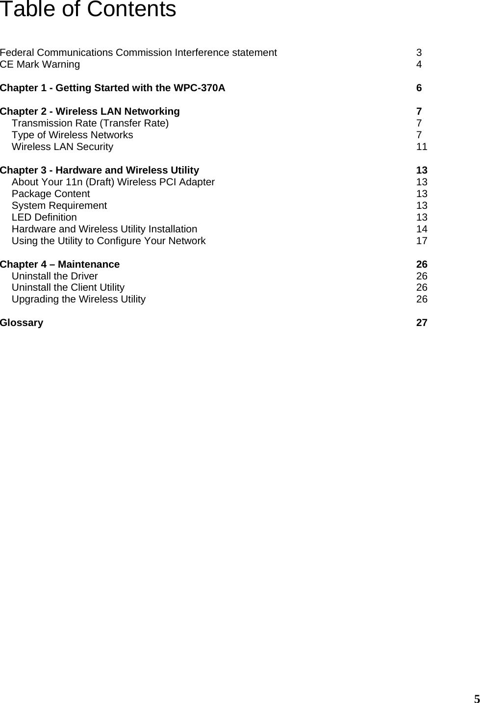  5Table of Contents  Federal Communications Commission Interference statement      3 CE Mark Warning              4  Chapter 1 - Getting Started with the WPC-370A        6  Chapter 2 - Wireless LAN Networking          7 Transmission Rate (Transfer Rate)           7 Type of Wireless Networks            7 Wireless LAN Security             11  Chapter 3 - Hardware and Wireless Utility         13 About Your 11n (Draft) Wireless PCI Adapter         13 Package Content              13 System Requirement             13 LED Definition              13 Hardware and Wireless Utility Installation         14 Using the Utility to Configure Your Network          17  Chapter 4 – Maintenance             26 Uninstall the Driver             26 Uninstall the Client Utility            26 Upgrading the Wireless Utility             26  Glossary                27      