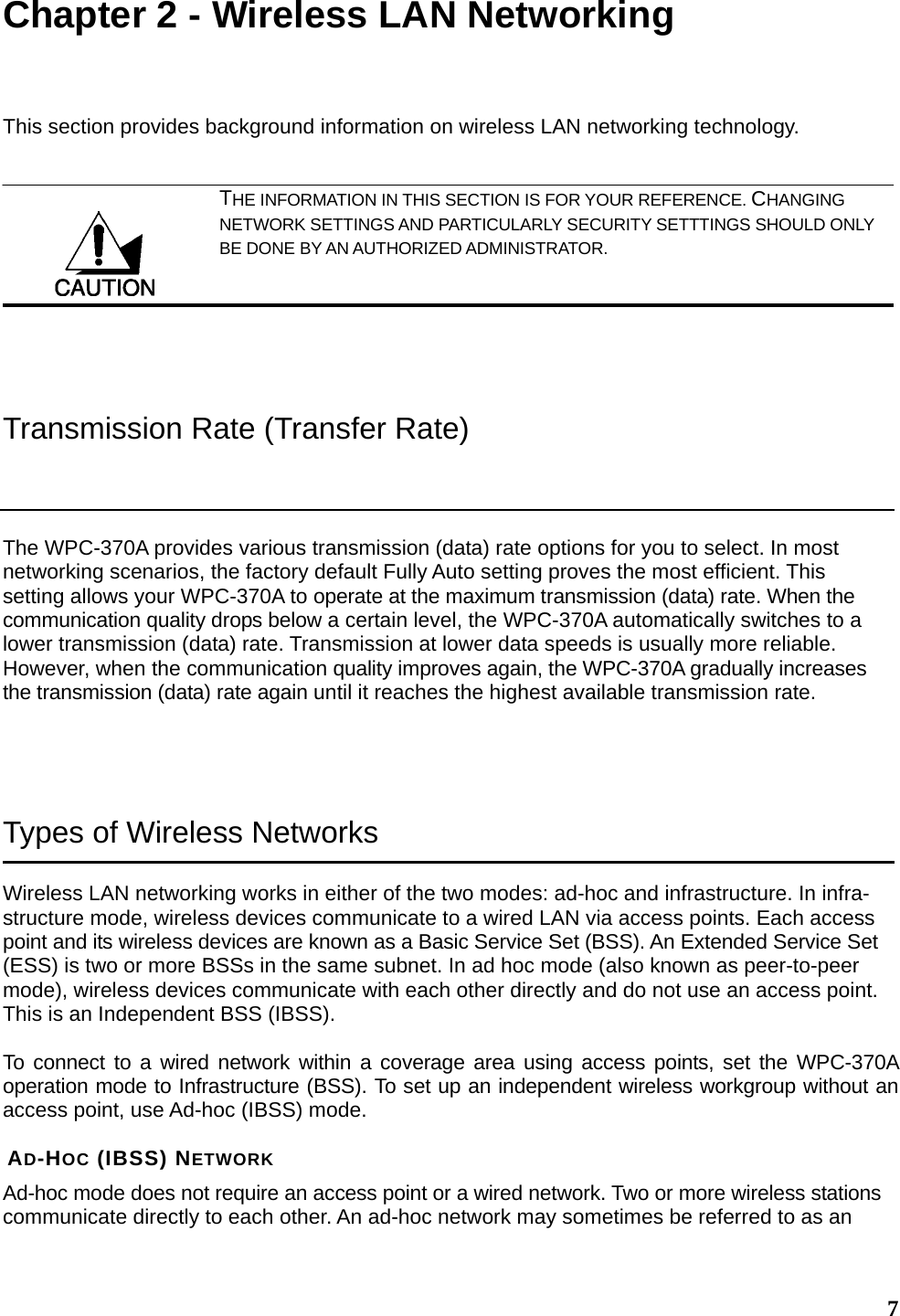  7Chapter 2 - Wireless LAN Networking This section provides background information on wireless LAN networking technology.   THE INFORMATION IN THIS SECTION IS FOR YOUR REFERENCE. CHANGING NETWORK SETTINGS AND PARTICULARLY SECURITY SETTTINGS SHOULD ONLY BE DONE BY AN AUTHORIZED ADMINISTRATOR.  Transmission Rate (Transfer Rate) The WPC-370A provides various transmission (data) rate options for you to select. In most networking scenarios, the factory default Fully Auto setting proves the most efficient. This setting allows your WPC-370A to operate at the maximum transmission (data) rate. When the communication quality drops below a certain level, the WPC-370A automatically switches to a lower transmission (data) rate. Transmission at lower data speeds is usually more reliable. However, when the communication quality improves again, the WPC-370A gradually increases the transmission (data) rate again until it reaches the highest available transmission rate.  Types of Wireless Networks Wireless LAN networking works in either of the two modes: ad-hoc and infrastructure. In infra-structure mode, wireless devices communicate to a wired LAN via access points. Each access point and its wireless devices are known as a Basic Service Set (BSS). An Extended Service Set (ESS) is two or more BSSs in the same subnet. In ad hoc mode (also known as peer-to-peer mode), wireless devices communicate with each other directly and do not use an access point. This is an Independent BSS (IBSS).  To connect to a wired network within a coverage area using access points, set the WPC-370A operation mode to Infrastructure (BSS). To set up an independent wireless workgroup without an access point, use Ad-hoc (IBSS) mode.  AD-HOC (IBSS) NETWORK Ad-hoc mode does not require an access point or a wired network. Two or more wireless stations communicate directly to each other. An ad-hoc network may sometimes be referred to as an  