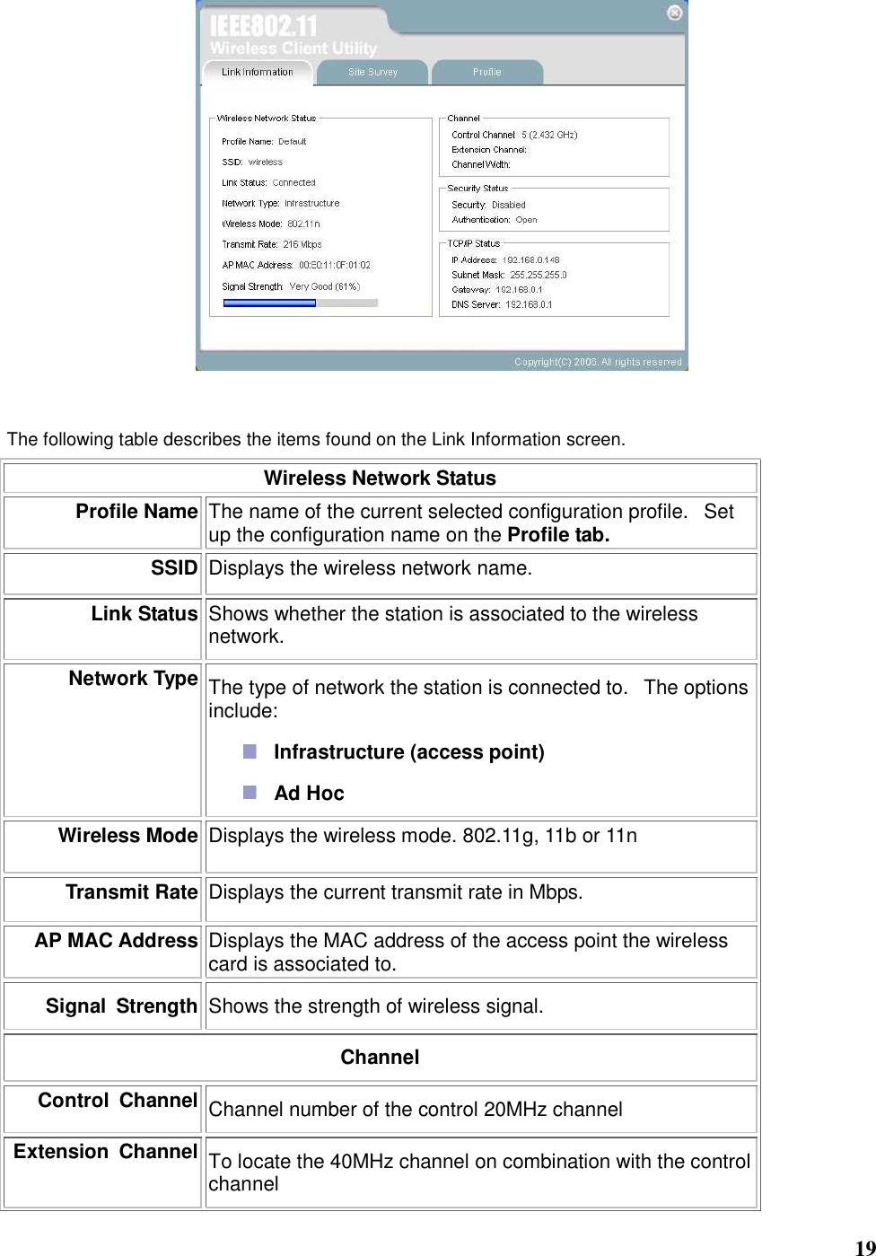   19   The following table describes the items found on the Link Information screen. Wireless Network Status Profile Name The name of the current selected configuration profile.   Set up the configuration name on the Profile tab. SSID Displays the wireless network name.    Link Status Shows whether the station is associated to the wireless network.   Network Type The type of network the station is connected to.   The options include:    Infrastructure (access point)    Ad Hoc   Wireless Mode Displays the wireless mode. 802.11g, 11b or 11n Transmit Rate Displays the current transmit rate in Mbps. AP MAC Address Displays the MAC address of the access point the wireless card is associated to. Signal  Strength Shows the strength of wireless signal. Channel Control  Channel Channel number of the control 20MHz channel Extension  Channel To locate the 40MHz channel on combination with the control channel 