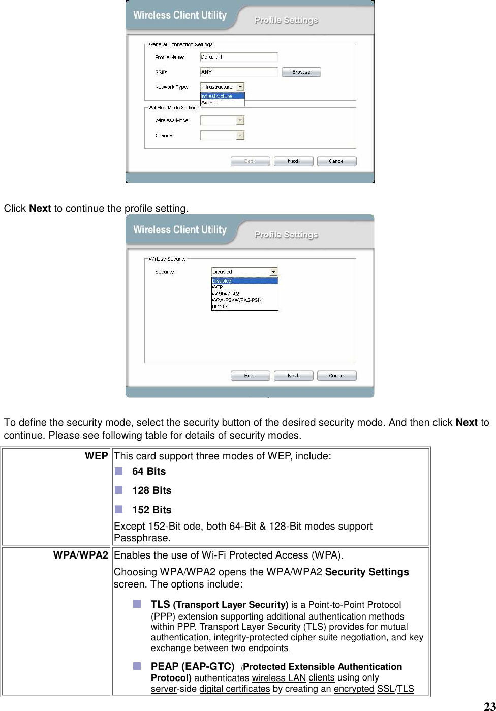   23   Click Next to continue the profile setting.   To define the security mode, select the security button of the desired security mode. And then click Next to continue. Please see following table for details of security modes. WEP This card support three modes of WEP, include:    64 Bits    128 Bits    152 Bits Except 152-Bit ode, both 64-Bit &amp; 128-Bit modes support Passphrase.   WPA/WPA2 Enables the use of Wi-Fi Protected Access (WPA).    Choosing WPA/WPA2 opens the WPA/WPA2 Security Settings screen. The options include:  TLS (Transport Layer Security) is a Point-to-Point Protocol (PPP) extension supporting additional authentication methods within PPP. Transport Layer Security (TLS) provides for mutual authentication, integrity-protected cipher suite negotiation, and key exchange between two endpoints.  PEAP (EAP-GTC)   (Protected Extensible Authentication Protocol) authenticates wireless LAN clients using only server-side digital certificates by creating an encrypted SSL/TLS 