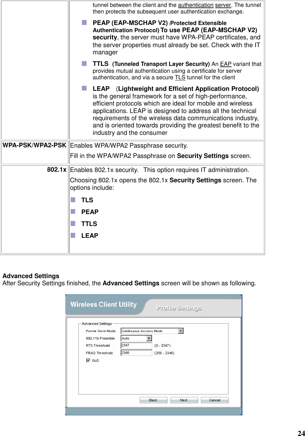   24 tunnel between the client and the authentication server. The tunnel then protects the subsequent user authentication exchange.  PEAP (EAP-MSCHAP V2) (Protected Extensible Authentication Protocol) To use PEAP (EAP-MSCHAP V2) security, the server must have WPA-PEAP certificates, and the server properties must already be set. Check with the IT manager  TTLS   (Tunneled Transport Layer Security) An EAP variant that provides mutual authentication using a certificate for server authentication, and via a secure TLS tunnel for the client  LEAP  (Lightweight and Efficient Application Protocol) is the general framework for a set of high-performance, efficient protocols which are ideal for mobile and wireless applications. LEAP is designed to address all the technical requirements of the wireless data communications industry, and is oriented towards providing the greatest benefit to the industry and the consumer WPA-PSK/WPA2-PSK Enables WPA/WPA2 Passphrase security.     Fill in the WPA/WPA2 Passphrase on Security Settings screen.   802.1x Enables 802.1x security.   This option requires IT administration.   Choosing 802.1x opens the 802.1x Security Settings screen. The options include:    TLS    PEAP    TTLS    LEAP      Advanced Settings After Security Settings finished, the Advanced Settings screen will be shown as following.    