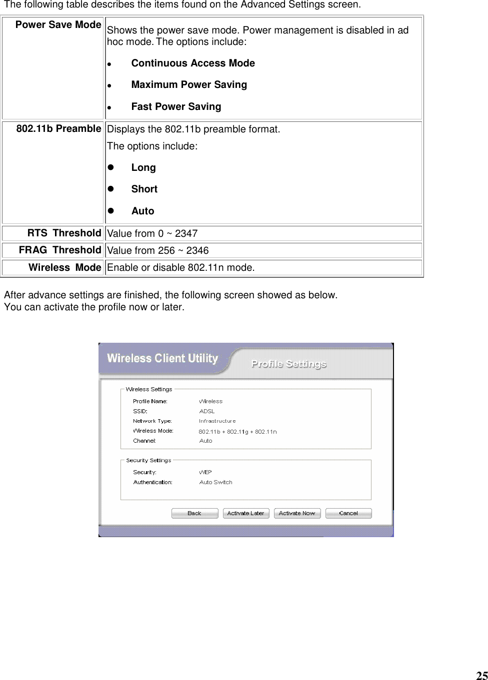   25  The following table describes the items found on the Advanced Settings screen. Power Save Mode Shows the power save mode. Power management is disabled in ad hoc mode. The options include:  Continuous Access Mode  Maximum Power Saving  Fast Power Saving 802.11b Preamble Displays the 802.11b preamble format.    The options include:  Long  Short  Auto RTS  Threshold Value from 0 ~ 2347 FRAG  Threshold Value from 256 ~ 2346 Wireless  Mode Enable or disable 802.11n mode.  After advance settings are finished, the following screen showed as below. You can activate the profile now or later.               