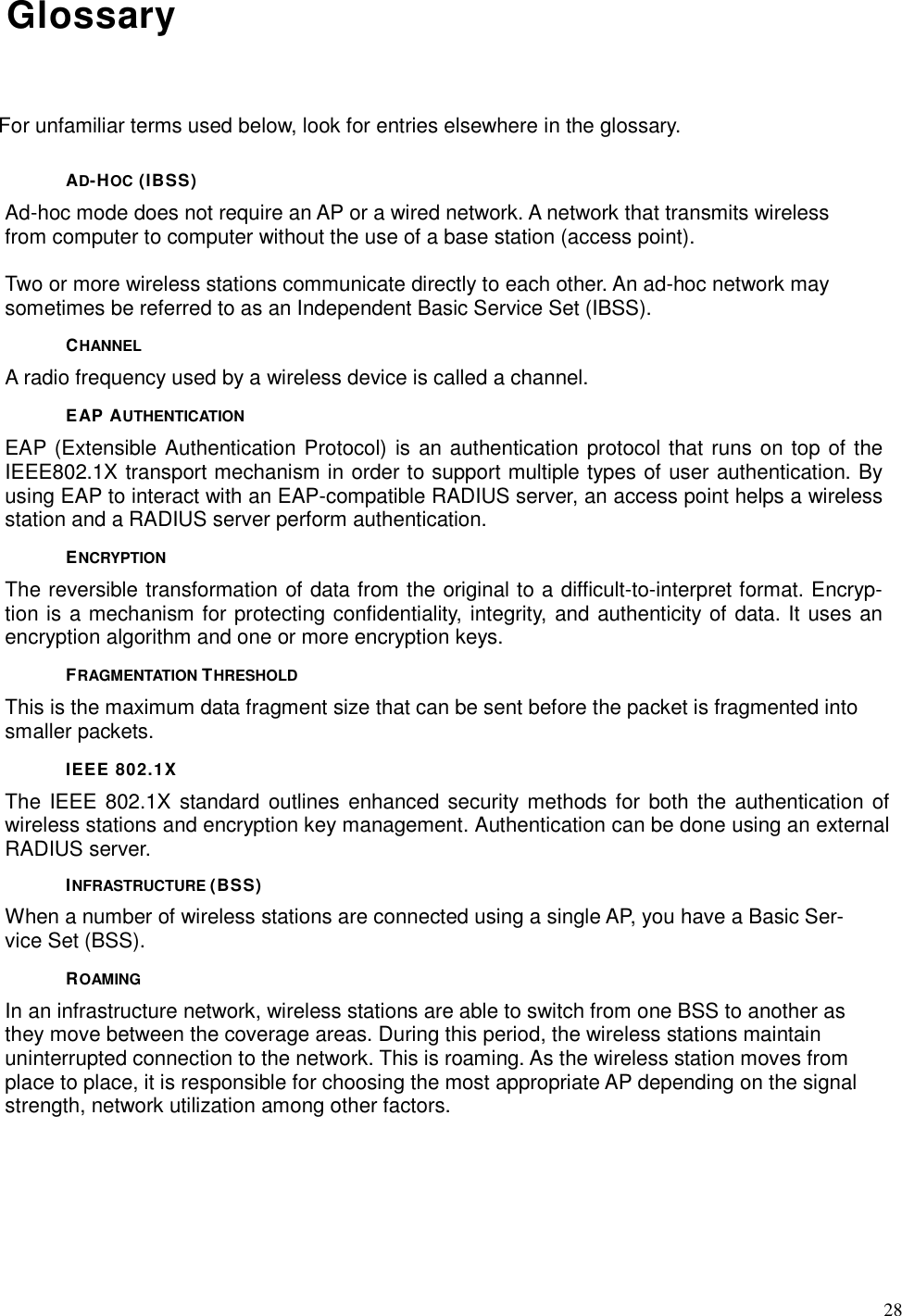  28 Glossary For unfamiliar terms used below, look for entries elsewhere in the glossary. AD-HOC (IBSS) Ad-hoc mode does not require an AP or a wired network. A network that transmits wireless from computer to computer without the use of a base station (access point).  Two or more wireless stations communicate directly to each other. An ad-hoc network may sometimes be referred to as an Independent Basic Service Set (IBSS). CHANNEL A radio frequency used by a wireless device is called a channel. EAP AUTHENTICATION EAP (Extensible Authentication Protocol) is an authentication protocol that runs on top of the IEEE802.1X transport mechanism in order to support multiple types of user authentication. By using EAP to interact with an EAP-compatible RADIUS server, an access point helps a wireless station and a RADIUS server perform authentication. ENCRYPTION The reversible transformation of data from the original to a difficult-to-interpret format. Encryp-tion is a mechanism for protecting confidentiality, integrity, and authenticity of data. It uses an encryption algorithm and one or more encryption keys. FRAGMENTATION THRESHOLD This is the maximum data fragment size that can be sent before the packet is fragmented into smaller packets. IEEE 802.1X The IEEE 802.1X  standard outlines enhanced security methods for  both  the authentication of wireless stations and encryption key management. Authentication can be done using an external RADIUS server. INFRASTRUCTURE (BSS) When a number of wireless stations are connected using a single AP, you have a Basic Ser-vice Set (BSS). ROAMING In an infrastructure network, wireless stations are able to switch from one BSS to another as they move between the coverage areas. During this period, the wireless stations maintain uninterrupted connection to the network. This is roaming. As the wireless station moves from place to place, it is responsible for choosing the most appropriate AP depending on the signal strength, network utilization among other factors. 