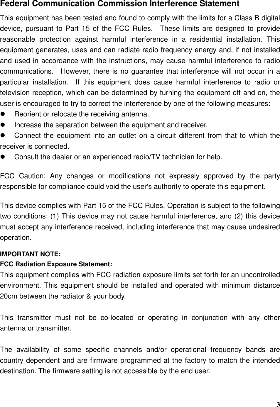  3 Federal Communication Commission Interference Statement This equipment has been tested and found to comply with the limits for a Class B digital device, pursuant to  Part  15  of the FCC  Rules.    These limits are designed  to  provide reasonable  protection  against  harmful  interference  in  a  residential  installation.  This equipment generates, uses and can radiate radio frequency energy and, if not installed and used in accordance with the instructions, may cause harmful interference to radio communications.    However, there is no guarantee that interference will not occur in a particular  installation.    If  this  equipment  does  cause  harmful  interference  to  radio  or television reception, which can be determined by turning the equipment off and on, the user is encouraged to try to correct the interference by one of the following measures:   Reorient or relocate the receiving antenna.   Increase the separation between the equipment and receiver.   Connect the equipment into an outlet  on a  circuit different  from  that to  which the receiver is connected.   Consult the dealer or an experienced radio/TV technician for help.  FCC  Caution:  Any  changes  or  modifications  not  expressly  approved  by  the  party responsible for compliance could void the user&apos;s authority to operate this equipment.  This device complies with Part 15 of the FCC Rules. Operation is subject to the following two conditions: (1) This device may not cause harmful interference, and (2) this device must accept any interference received, including interference that may cause undesired operation.  IMPORTANT NOTE: FCC Radiation Exposure Statement: This equipment complies with FCC radiation exposure limits set forth for an uncontrolled environment. This equipment should be installed and operated with minimum distance 20cm between the radiator &amp; your body.  This  transmitter  must  not  be  co-located  or  operating  in  conjunction  with  any  other antenna or transmitter.  The  availability  of  some  specific  channels  and/or  operational  frequency  bands  are country dependent and are firmware programmed at the factory to match the intended destination. The firmware setting is not accessible by the end user.   