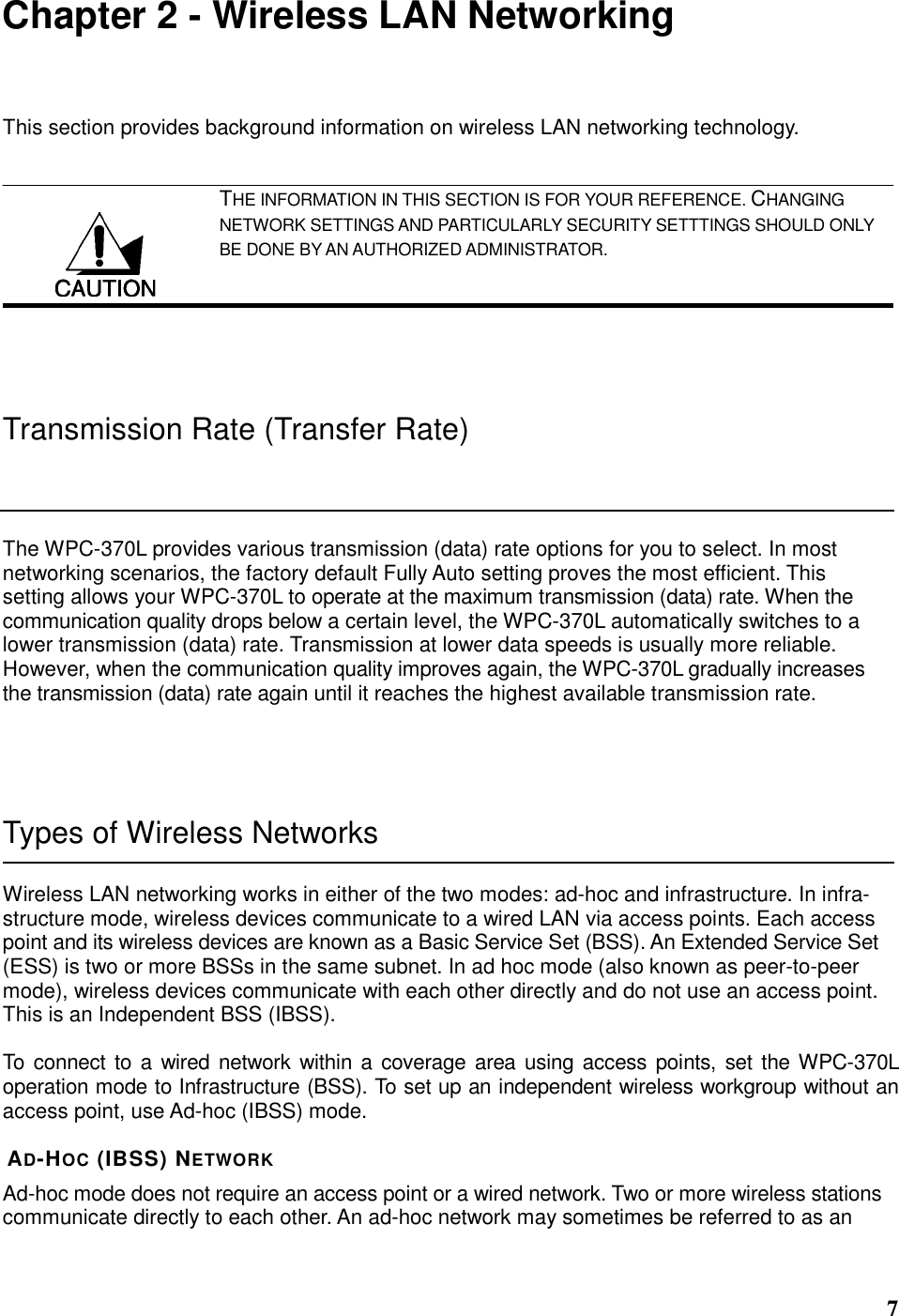  7 Chapter 2 - Wireless LAN Networking This section provides background information on wireless LAN networking technology.   THE INFORMATION IN THIS SECTION IS FOR YOUR REFERENCE. CHANGING NETWORK SETTINGS AND PARTICULARLY SECURITY SETTTINGS SHOULD ONLY BE DONE BY AN AUTHORIZED ADMINISTRATOR.  Transmission Rate (Transfer Rate) The WPC-370L provides various transmission (data) rate options for you to select. In most networking scenarios, the factory default Fully Auto setting proves the most efficient. This setting allows your WPC-370L to operate at the maximum transmission (data) rate. When the communication quality drops below a certain level, the WPC-370L automatically switches to a lower transmission (data) rate. Transmission at lower data speeds is usually more reliable. However, when the communication quality improves again, the WPC-370L gradually increases the transmission (data) rate again until it reaches the highest available transmission rate.  Types of Wireless Networks Wireless LAN networking works in either of the two modes: ad-hoc and infrastructure. In infra-structure mode, wireless devices communicate to a wired LAN via access points. Each access point and its wireless devices are known as a Basic Service Set (BSS). An Extended Service Set (ESS) is two or more BSSs in the same subnet. In ad hoc mode (also known as peer-to-peer mode), wireless devices communicate with each other directly and do not use an access point. This is an Independent BSS (IBSS).  To connect to a wired network within a coverage area using access points,  set the WPC-370L operation mode to Infrastructure (BSS). To set up an independent wireless workgroup without an access point, use Ad-hoc (IBSS) mode.  AD-HOC (IBSS) NETWORK Ad-hoc mode does not require an access point or a wired network. Two or more wireless stations communicate directly to each other. An ad-hoc network may sometimes be referred to as an  