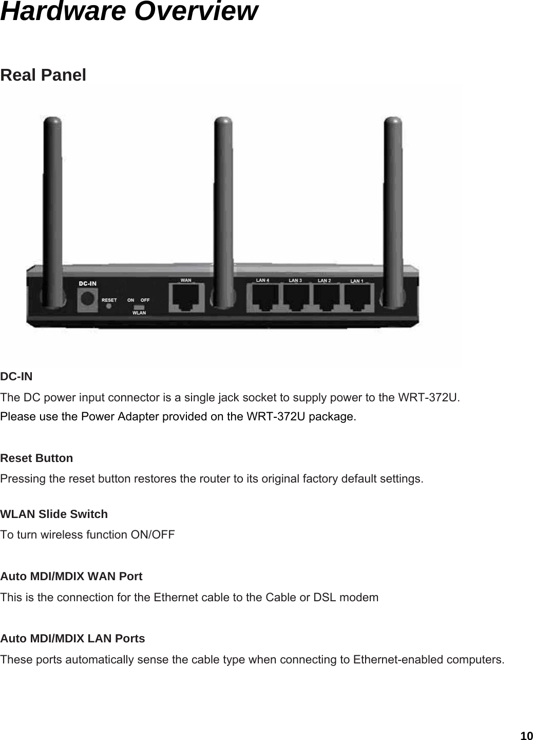 10 Hardware Overview Real Panel  DC-IN   The DC power input connector is a single jack socket to supply power to the WRT-372U.   Please use the Power Adapter provided on the WRT-372U package.  Reset Button   Pressing the reset button restores the router to its original factory default settings.    WLAN Slide Switch To turn wireless function ON/OFF  Auto MDI/MDIX WAN Port   This is the connection for the Ethernet cable to the Cable or DSL modem  Auto MDI/MDIX LAN Ports   These ports automatically sense the cable type when connecting to Ethernet-enabled computers.   