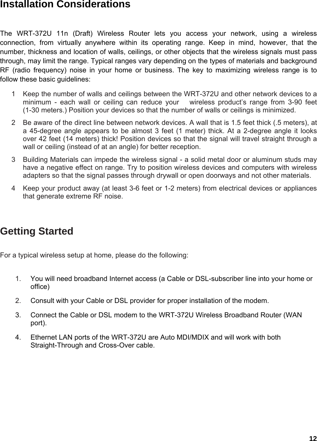 12 Installation Considerations  The WRT-372U 11n (Draft) Wireless Router lets you access your network, using a wireless connection, from virtually anywhere within its operating range. Keep in mind, however, that the number, thickness and location of walls, ceilings, or other objects that the wireless signals must pass through, may limit the range. Typical ranges vary depending on the types of materials and background RF (radio frequency) noise in your home or business. The key to maximizing wireless range is to follow these basic guidelines:   1  Keep the number of walls and ceilings between the WRT-372U and other network devices to a minimum - each wall or ceiling can reduce your   wireless product’s range from 3-90 feet (1-30 meters.) Position your devices so that the number of walls or ceilings is minimized.   2  Be aware of the direct line between network devices. A wall that is 1.5 feet thick (.5 meters), at a 45-degree angle appears to be almost 3 feet (1 meter) thick. At a 2-degree angle it looks over 42 feet (14 meters) thick! Position devices so that the signal will travel straight through a wall or ceiling (instead of at an angle) for better reception.   3  Building Materials can impede the wireless signal - a solid metal door or aluminum studs may have a negative effect on range. Try to position wireless devices and computers with wireless adapters so that the signal passes through drywall or open doorways and not other materials.   4  Keep your product away (at least 3-6 feet or 1-2 meters) from electrical devices or appliances that generate extreme RF noise.  Getting Started   For a typical wireless setup at home, please do the following:   1.  You will need broadband Internet access (a Cable or DSL-subscriber line into your home or office)   2.  Consult with your Cable or DSL provider for proper installation of the modem.   3.  Connect the Cable or DSL modem to the WRT-372U Wireless Broadband Router (WAN port).  4.  Ethernet LAN ports of the WRT-372U are Auto MDI/MDIX and will work with both Straight-Through and Cross-Over cable.   