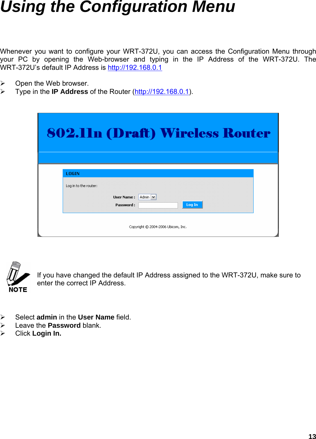 13 Using the Configuration Menu  Whenever you want to configure your WRT-372U, you can access the Configuration Menu through your PC by opening the Web-browser and typing in the IP Address of the WRT-372U. The WRT-372U’s default IP Address is http://192.168.0.1  ¾  Open the Web browser. ¾  Type in the IP Address of the Router (http://192.168.0.1).        If you have changed the default IP Address assigned to the WRT-372U, make sure to enter the correct IP Address.    ¾ Select admin in the User Name field. ¾ Leave the Password blank. ¾ Click Login In.  