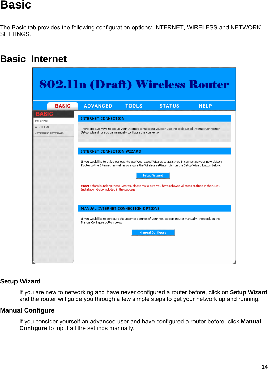 14 Basic  The Basic tab provides the following configuration options: INTERNET, WIRELESS and NETWORK SETTINGS.  Basic_Internet  Setup Wizard   If you are new to networking and have never configured a router before, click on Setup Wizard and the router will guide you through a few simple steps to get your network up and running.   Manual Configure   If you consider yourself an advanced user and have configured a router before, click Manual Configure to input all the settings manually.   