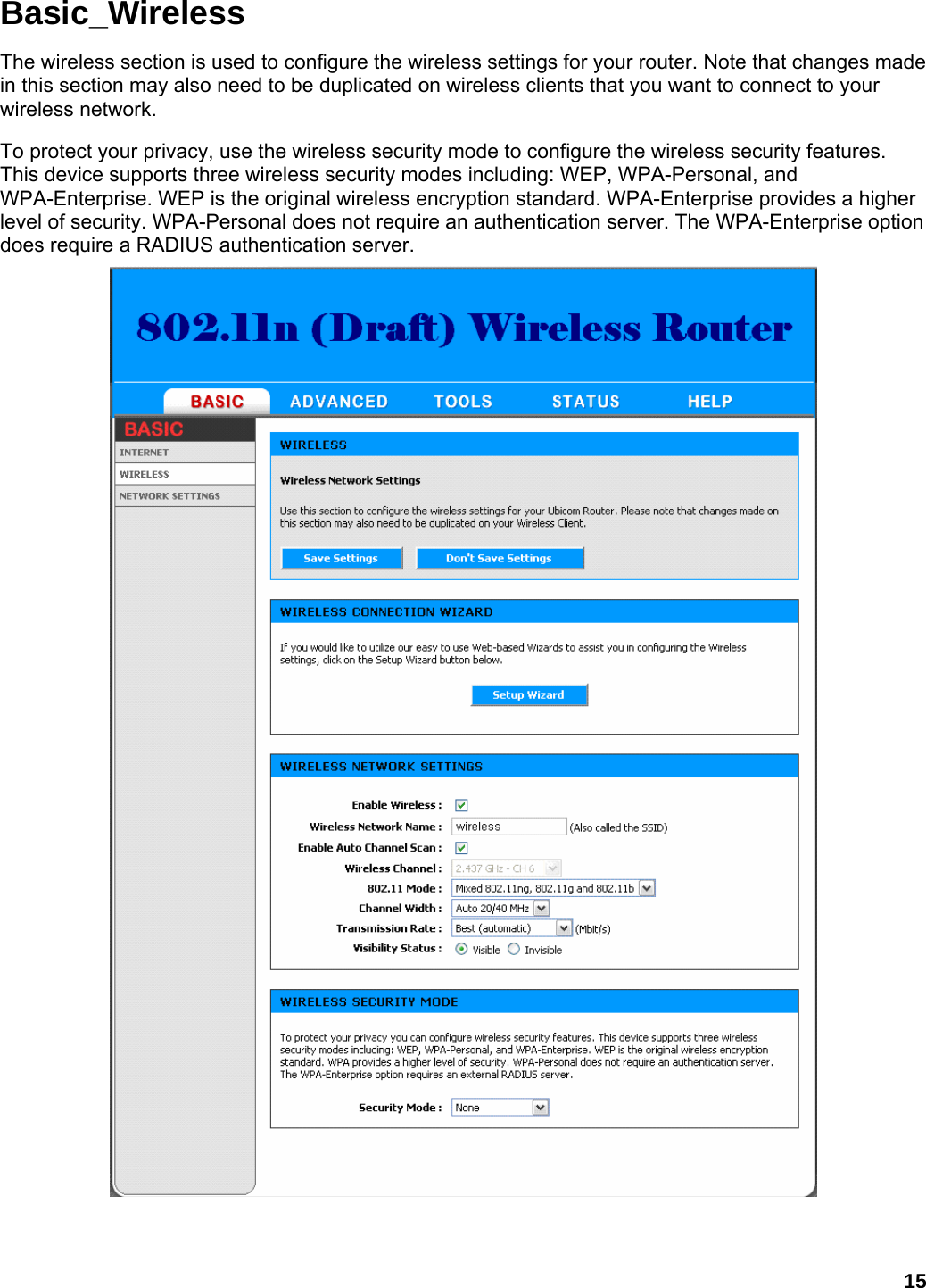 15 Basic_Wireless The wireless section is used to configure the wireless settings for your router. Note that changes made in this section may also need to be duplicated on wireless clients that you want to connect to your wireless network.   To protect your privacy, use the wireless security mode to configure the wireless security features. This device supports three wireless security modes including: WEP, WPA-Personal, and WPA-Enterprise. WEP is the original wireless encryption standard. WPA-Enterprise provides a higher level of security. WPA-Personal does not require an authentication server. The WPA-Enterprise option does require a RADIUS authentication server.      