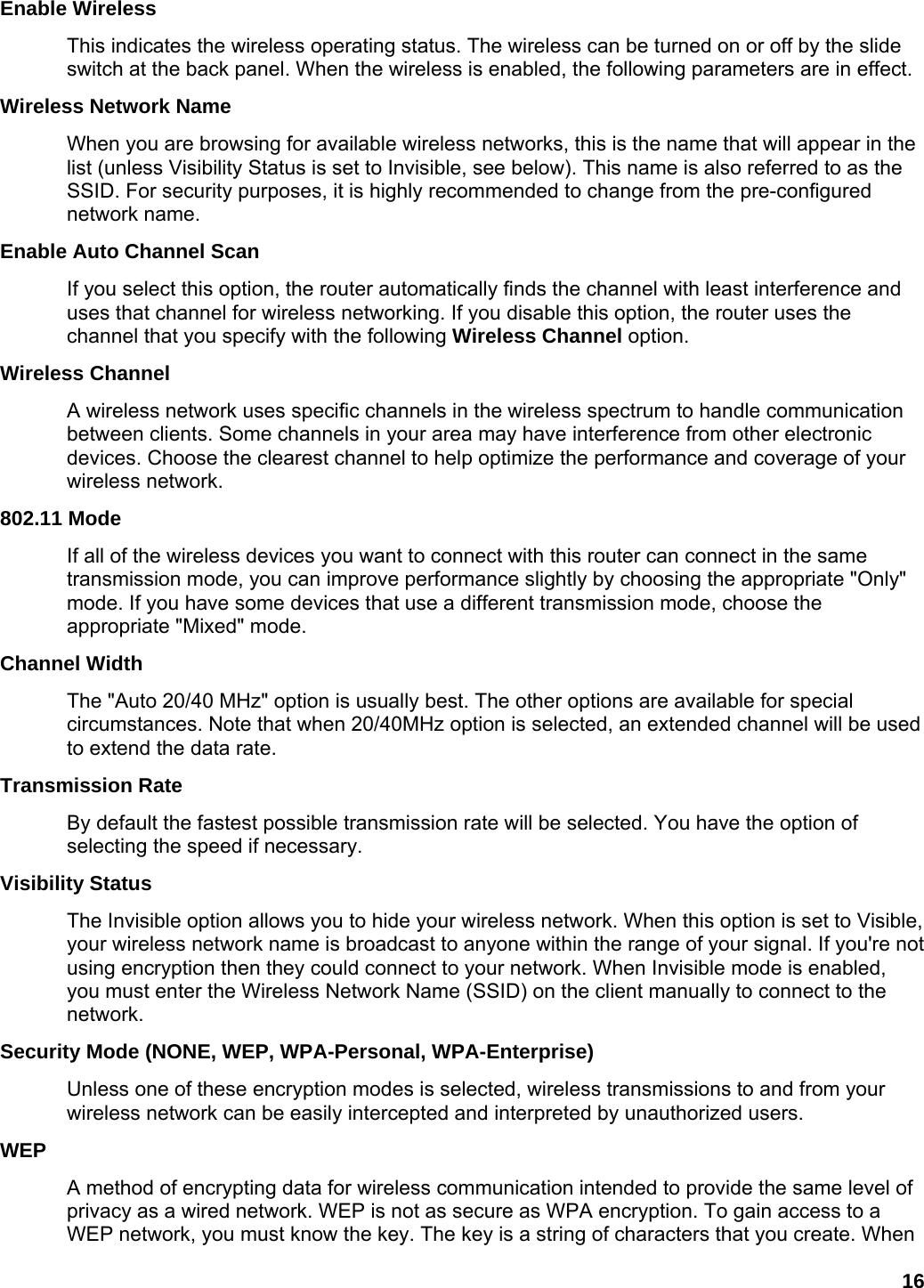 16 Enable Wireless   This indicates the wireless operating status. The wireless can be turned on or off by the slide switch at the back panel. When the wireless is enabled, the following parameters are in effect.   Wireless Network Name   When you are browsing for available wireless networks, this is the name that will appear in the list (unless Visibility Status is set to Invisible, see below). This name is also referred to as the SSID. For security purposes, it is highly recommended to change from the pre-configured network name.   Enable Auto Channel Scan   If you select this option, the router automatically finds the channel with least interference and uses that channel for wireless networking. If you disable this option, the router uses the channel that you specify with the following Wireless Channel option.   Wireless Channel   A wireless network uses specific channels in the wireless spectrum to handle communication between clients. Some channels in your area may have interference from other electronic devices. Choose the clearest channel to help optimize the performance and coverage of your wireless network.   802.11 Mode   If all of the wireless devices you want to connect with this router can connect in the same transmission mode, you can improve performance slightly by choosing the appropriate &quot;Only&quot; mode. If you have some devices that use a different transmission mode, choose the appropriate &quot;Mixed&quot; mode.   Channel Width   The &quot;Auto 20/40 MHz&quot; option is usually best. The other options are available for special circumstances. Note that when 20/40MHz option is selected, an extended channel will be used to extend the data rate. Transmission Rate   By default the fastest possible transmission rate will be selected. You have the option of selecting the speed if necessary.   Visibility Status   The Invisible option allows you to hide your wireless network. When this option is set to Visible, your wireless network name is broadcast to anyone within the range of your signal. If you&apos;re not using encryption then they could connect to your network. When Invisible mode is enabled, you must enter the Wireless Network Name (SSID) on the client manually to connect to the network.  Security Mode (NONE, WEP, WPA-Personal, WPA-Enterprise) Unless one of these encryption modes is selected, wireless transmissions to and from your wireless network can be easily intercepted and interpreted by unauthorized users.   WEP  A method of encrypting data for wireless communication intended to provide the same level of privacy as a wired network. WEP is not as secure as WPA encryption. To gain access to a WEP network, you must know the key. The key is a string of characters that you create. When 