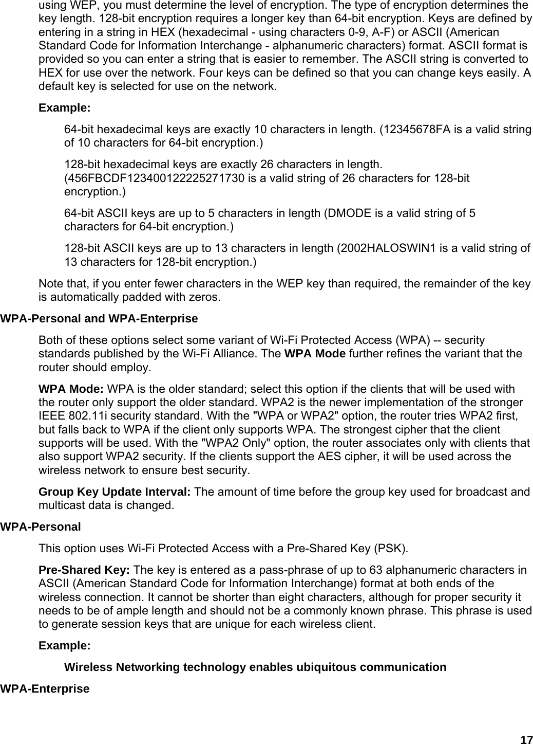 17 using WEP, you must determine the level of encryption. The type of encryption determines the key length. 128-bit encryption requires a longer key than 64-bit encryption. Keys are defined by entering in a string in HEX (hexadecimal - using characters 0-9, A-F) or ASCII (American Standard Code for Information Interchange - alphanumeric characters) format. ASCII format is provided so you can enter a string that is easier to remember. The ASCII string is converted to HEX for use over the network. Four keys can be defined so that you can change keys easily. A default key is selected for use on the network.   Example:  64-bit hexadecimal keys are exactly 10 characters in length. (12345678FA is a valid string of 10 characters for 64-bit encryption.)   128-bit hexadecimal keys are exactly 26 characters in length. (456FBCDF123400122225271730 is a valid string of 26 characters for 128-bit encryption.)  64-bit ASCII keys are up to 5 characters in length (DMODE is a valid string of 5 characters for 64-bit encryption.)   128-bit ASCII keys are up to 13 characters in length (2002HALOSWIN1 is a valid string of 13 characters for 128-bit encryption.)   Note that, if you enter fewer characters in the WEP key than required, the remainder of the key is automatically padded with zeros.   WPA-Personal and WPA-Enterprise   Both of these options select some variant of Wi-Fi Protected Access (WPA) -- security standards published by the Wi-Fi Alliance. The WPA Mode further refines the variant that the router should employ. WPA Mode: WPA is the older standard; select this option if the clients that will be used with the router only support the older standard. WPA2 is the newer implementation of the stronger IEEE 802.11i security standard. With the &quot;WPA or WPA2&quot; option, the router tries WPA2 first, but falls back to WPA if the client only supports WPA. The strongest cipher that the client supports will be used. With the &quot;WPA2 Only&quot; option, the router associates only with clients that also support WPA2 security. If the clients support the AES cipher, it will be used across the wireless network to ensure best security.   Group Key Update Interval: The amount of time before the group key used for broadcast and multicast data is changed.   WPA-Personal  This option uses Wi-Fi Protected Access with a Pre-Shared Key (PSK).   Pre-Shared Key: The key is entered as a pass-phrase of up to 63 alphanumeric characters in ASCII (American Standard Code for Information Interchange) format at both ends of the wireless connection. It cannot be shorter than eight characters, although for proper security it needs to be of ample length and should not be a commonly known phrase. This phrase is used to generate session keys that are unique for each wireless client.   Example:  Wireless Networking technology enables ubiquitous communication  WPA-Enterprise  