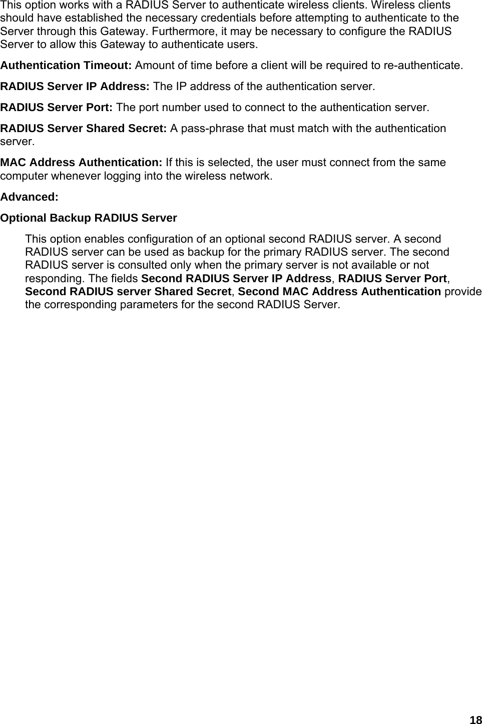 18 This option works with a RADIUS Server to authenticate wireless clients. Wireless clients should have established the necessary credentials before attempting to authenticate to the Server through this Gateway. Furthermore, it may be necessary to configure the RADIUS Server to allow this Gateway to authenticate users.   Authentication Timeout: Amount of time before a client will be required to re-authenticate.   RADIUS Server IP Address: The IP address of the authentication server.   RADIUS Server Port: The port number used to connect to the authentication server.   RADIUS Server Shared Secret: A pass-phrase that must match with the authentication server.  MAC Address Authentication: If this is selected, the user must connect from the same computer whenever logging into the wireless network.   Advanced:   Optional Backup RADIUS Server   This option enables configuration of an optional second RADIUS server. A second RADIUS server can be used as backup for the primary RADIUS server. The second RADIUS server is consulted only when the primary server is not available or not responding. The fields Second RADIUS Server IP Address, RADIUS Server Port, Second RADIUS server Shared Secret, Second MAC Address Authentication provide the corresponding parameters for the second RADIUS Server.   