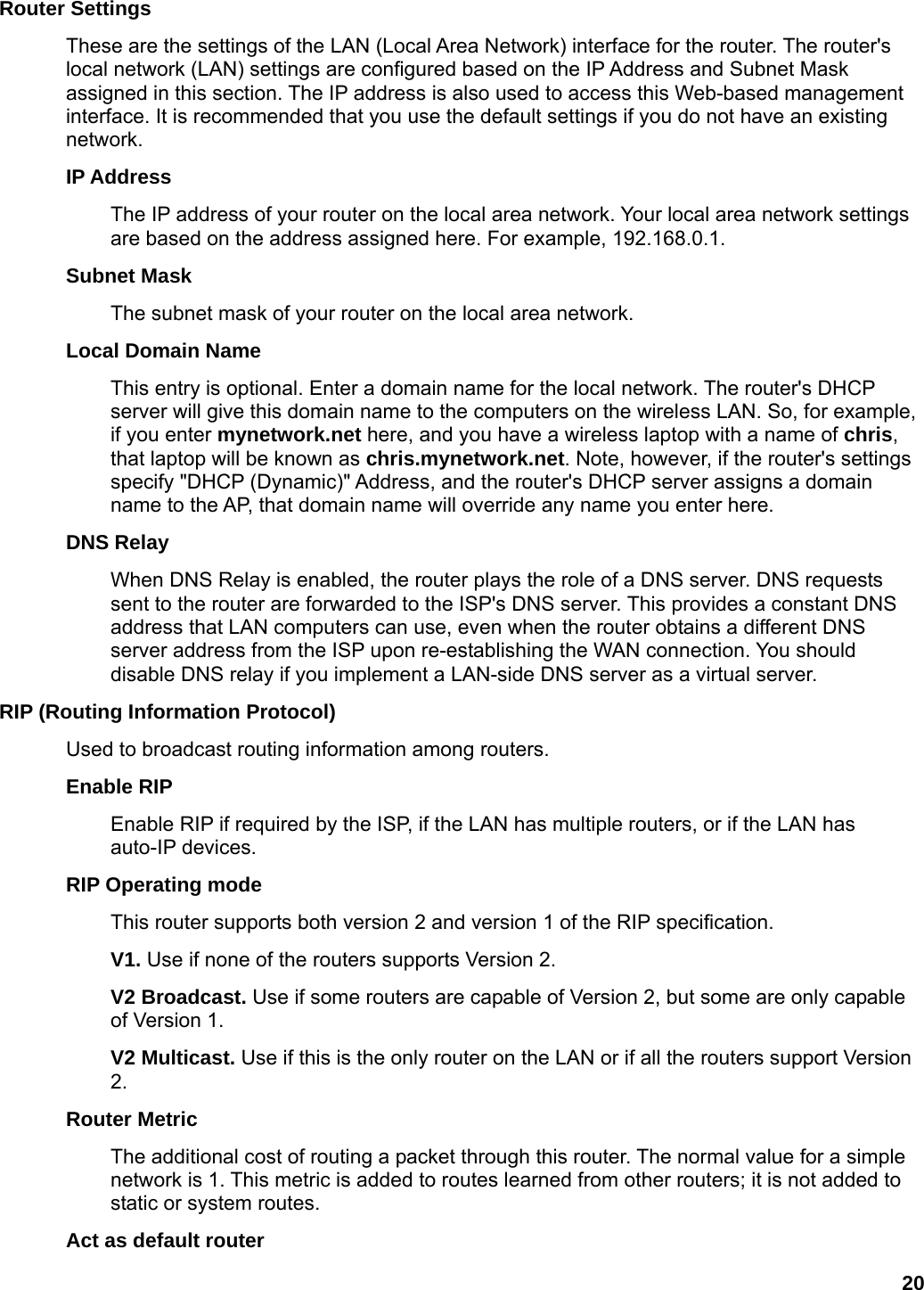 20 Router Settings   These are the settings of the LAN (Local Area Network) interface for the router. The router&apos;s local network (LAN) settings are configured based on the IP Address and Subnet Mask assigned in this section. The IP address is also used to access this Web-based management interface. It is recommended that you use the default settings if you do not have an existing network.  IP Address   The IP address of your router on the local area network. Your local area network settings are based on the address assigned here. For example, 192.168.0.1.   Subnet Mask   The subnet mask of your router on the local area network.   Local Domain Name   This entry is optional. Enter a domain name for the local network. The router&apos;s DHCP server will give this domain name to the computers on the wireless LAN. So, for example, if you enter mynetwork.net here, and you have a wireless laptop with a name of chris, that laptop will be known as chris.mynetwork.net. Note, however, if the router&apos;s settings specify &quot;DHCP (Dynamic)&quot; Address, and the router&apos;s DHCP server assigns a domain name to the AP, that domain name will override any name you enter here.   DNS Relay   When DNS Relay is enabled, the router plays the role of a DNS server. DNS requests sent to the router are forwarded to the ISP&apos;s DNS server. This provides a constant DNS address that LAN computers can use, even when the router obtains a different DNS server address from the ISP upon re-establishing the WAN connection. You should disable DNS relay if you implement a LAN-side DNS server as a virtual server.   RIP (Routing Information Protocol)   Used to broadcast routing information among routers.   Enable RIP   Enable RIP if required by the ISP, if the LAN has multiple routers, or if the LAN has auto-IP devices.   RIP Operating mode   This router supports both version 2 and version 1 of the RIP specification.   V1. Use if none of the routers supports Version 2.   V2 Broadcast. Use if some routers are capable of Version 2, but some are only capable of Version 1. V2 Multicast. Use if this is the only router on the LAN or if all the routers support Version 2. Router Metric   The additional cost of routing a packet through this router. The normal value for a simple network is 1. This metric is added to routes learned from other routers; it is not added to static or system routes.   Act as default router   