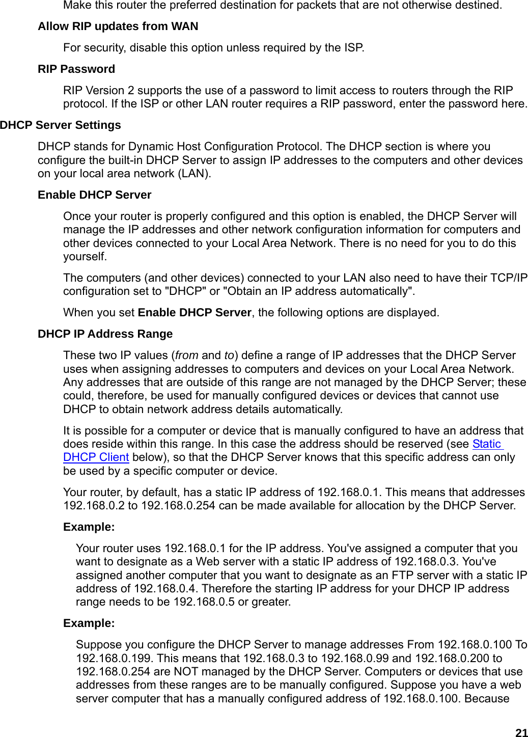 21 Make this router the preferred destination for packets that are not otherwise destined.   Allow RIP updates from WAN   For security, disable this option unless required by the ISP.   RIP Password   RIP Version 2 supports the use of a password to limit access to routers through the RIP protocol. If the ISP or other LAN router requires a RIP password, enter the password here.   DHCP Server Settings   DHCP stands for Dynamic Host Configuration Protocol. The DHCP section is where you configure the built-in DHCP Server to assign IP addresses to the computers and other devices on your local area network (LAN).   Enable DHCP Server   Once your router is properly configured and this option is enabled, the DHCP Server will manage the IP addresses and other network configuration information for computers and other devices connected to your Local Area Network. There is no need for you to do this yourself.  The computers (and other devices) connected to your LAN also need to have their TCP/IP configuration set to &quot;DHCP&quot; or &quot;Obtain an IP address automatically&quot;.   When you set Enable DHCP Server, the following options are displayed.   DHCP IP Address Range   These two IP values (from and to) define a range of IP addresses that the DHCP Server uses when assigning addresses to computers and devices on your Local Area Network. Any addresses that are outside of this range are not managed by the DHCP Server; these could, therefore, be used for manually configured devices or devices that cannot use DHCP to obtain network address details automatically.   It is possible for a computer or device that is manually configured to have an address that does reside within this range. In this case the address should be reserved (see Static DHCP Client below), so that the DHCP Server knows that this specific address can only be used by a specific computer or device.   Your router, by default, has a static IP address of 192.168.0.1. This means that addresses 192.168.0.2 to 192.168.0.254 can be made available for allocation by the DHCP Server.   Example:  Your router uses 192.168.0.1 for the IP address. You&apos;ve assigned a computer that you want to designate as a Web server with a static IP address of 192.168.0.3. You&apos;ve assigned another computer that you want to designate as an FTP server with a static IP address of 192.168.0.4. Therefore the starting IP address for your DHCP IP address range needs to be 192.168.0.5 or greater.   Example:  Suppose you configure the DHCP Server to manage addresses From 192.168.0.100 To 192.168.0.199. This means that 192.168.0.3 to 192.168.0.99 and 192.168.0.200 to 192.168.0.254 are NOT managed by the DHCP Server. Computers or devices that use addresses from these ranges are to be manually configured. Suppose you have a web server computer that has a manually configured address of 192.168.0.100. Because 