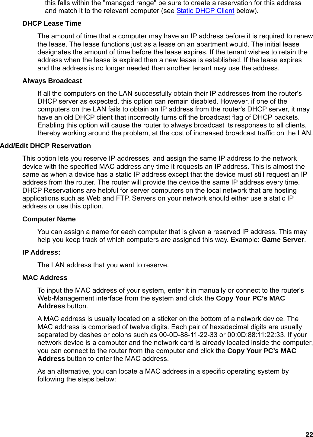 22 this falls within the &quot;managed range&quot; be sure to create a reservation for this address and match it to the relevant computer (see Static DHCP Client below).   DHCP Lease Time   The amount of time that a computer may have an IP address before it is required to renew the lease. The lease functions just as a lease on an apartment would. The initial lease designates the amount of time before the lease expires. If the tenant wishes to retain the address when the lease is expired then a new lease is established. If the lease expires and the address is no longer needed than another tenant may use the address.   Always Broadcast   If all the computers on the LAN successfully obtain their IP addresses from the router&apos;s DHCP server as expected, this option can remain disabled. However, if one of the computers on the LAN fails to obtain an IP address from the router&apos;s DHCP server, it may have an old DHCP client that incorrectly turns off the broadcast flag of DHCP packets. Enabling this option will cause the router to always broadcast its responses to all clients, thereby working around the problem, at the cost of increased broadcast traffic on the LAN.   Add/Edit DHCP Reservation   This option lets you reserve IP addresses, and assign the same IP address to the network device with the specified MAC address any time it requests an IP address. This is almost the same as when a device has a static IP address except that the device must still request an IP address from the router. The router will provide the device the same IP address every time. DHCP Reservations are helpful for server computers on the local network that are hosting applications such as Web and FTP. Servers on your network should either use a static IP address or use this option.   Computer Name   You can assign a name for each computer that is given a reserved IP address. This may help you keep track of which computers are assigned this way. Example: Game Server.  IP Address:   The LAN address that you want to reserve.   MAC Address   To input the MAC address of your system, enter it in manually or connect to the router&apos;s Web-Management interface from the system and click the Copy Your PC’s MAC Address button.   A MAC address is usually located on a sticker on the bottom of a network device. The MAC address is comprised of twelve digits. Each pair of hexadecimal digits are usually separated by dashes or colons such as 00-0D-88-11-22-33 or 00:0D:88:11:22:33. If your network device is a computer and the network card is already located inside the computer, you can connect to the router from the computer and click the Copy Your PC’s MAC Address button to enter the MAC address.   As an alternative, you can locate a MAC address in a specific operating system by following the steps below:      