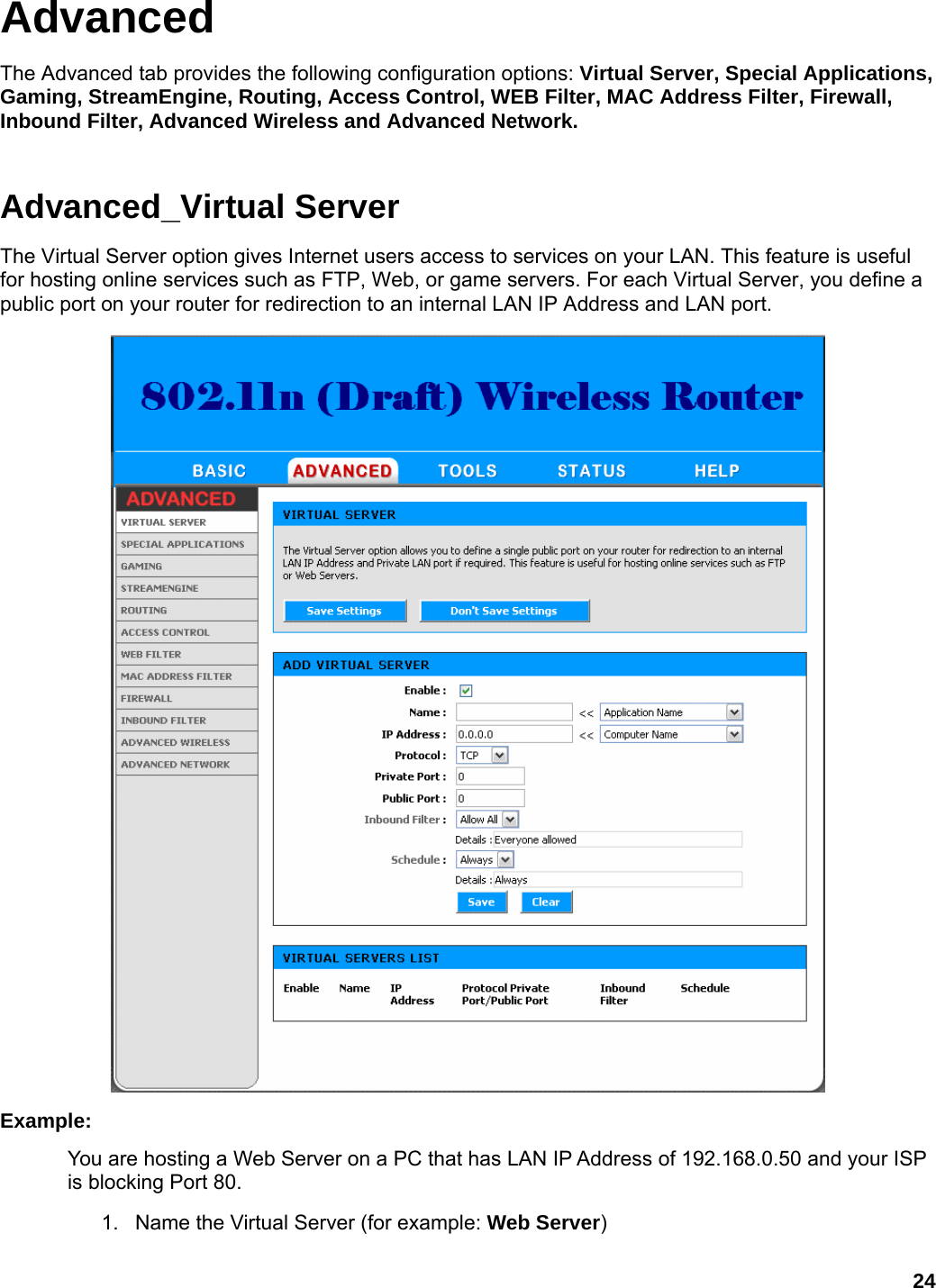 24 Advanced The Advanced tab provides the following configuration options: Virtual Server, Special Applications, Gaming, StreamEngine, Routing, Access Control, WEB Filter, MAC Address Filter, Firewall, Inbound Filter, Advanced Wireless and Advanced Network.   Advanced_Virtual Server The Virtual Server option gives Internet users access to services on your LAN. This feature is useful for hosting online services such as FTP, Web, or game servers. For each Virtual Server, you define a public port on your router for redirection to an internal LAN IP Address and LAN port.    Example:  You are hosting a Web Server on a PC that has LAN IP Address of 192.168.0.50 and your ISP is blocking Port 80.   1.  Name the Virtual Server (for example: Web Server)  