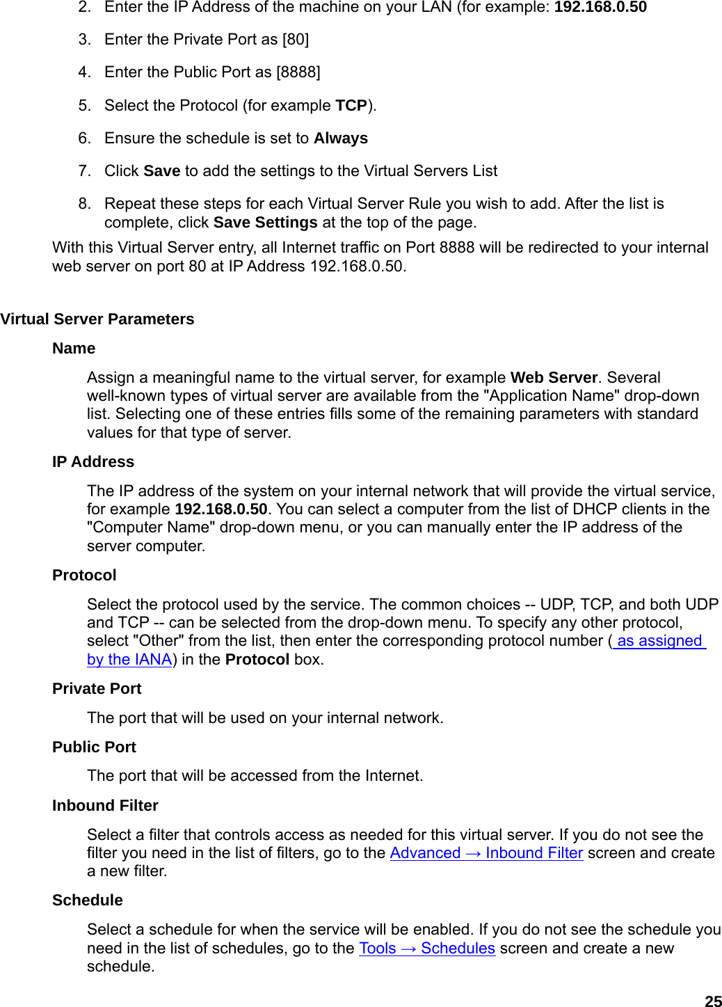 25 2.  Enter the IP Address of the machine on your LAN (for example: 192.168.0.50  3.  Enter the Private Port as [80]   4.  Enter the Public Port as [8888]   5.  Select the Protocol (for example TCP).  6.  Ensure the schedule is set to Always  7. Click Save to add the settings to the Virtual Servers List   8.  Repeat these steps for each Virtual Server Rule you wish to add. After the list is complete, click Save Settings at the top of the page.   With this Virtual Server entry, all Internet traffic on Port 8888 will be redirected to your internal web server on port 80 at IP Address 192.168.0.50.    Virtual Server Parameters   Name  Assign a meaningful name to the virtual server, for example Web Server. Several well-known types of virtual server are available from the &quot;Application Name&quot; drop-down list. Selecting one of these entries fills some of the remaining parameters with standard values for that type of server.   IP Address   The IP address of the system on your internal network that will provide the virtual service, for example 192.168.0.50. You can select a computer from the list of DHCP clients in the &quot;Computer Name&quot; drop-down menu, or you can manually enter the IP address of the server computer.   Protocol  Select the protocol used by the service. The common choices -- UDP, TCP, and both UDP and TCP -- can be selected from the drop-down menu. To specify any other protocol, select &quot;Other&quot; from the list, then enter the corresponding protocol number ( as assigned by the IANA) in the Protocol box.   Private Port   The port that will be used on your internal network.   Public Port   The port that will be accessed from the Internet.   Inbound Filter   Select a filter that controls access as needed for this virtual server. If you do not see the filter you need in the list of filters, go to the Advanced → Inbound Filter screen and create a new filter.   Schedule  Select a schedule for when the service will be enabled. If you do not see the schedule you need in the list of schedules, go to the Tools → Schedules screen and create a new schedule.  