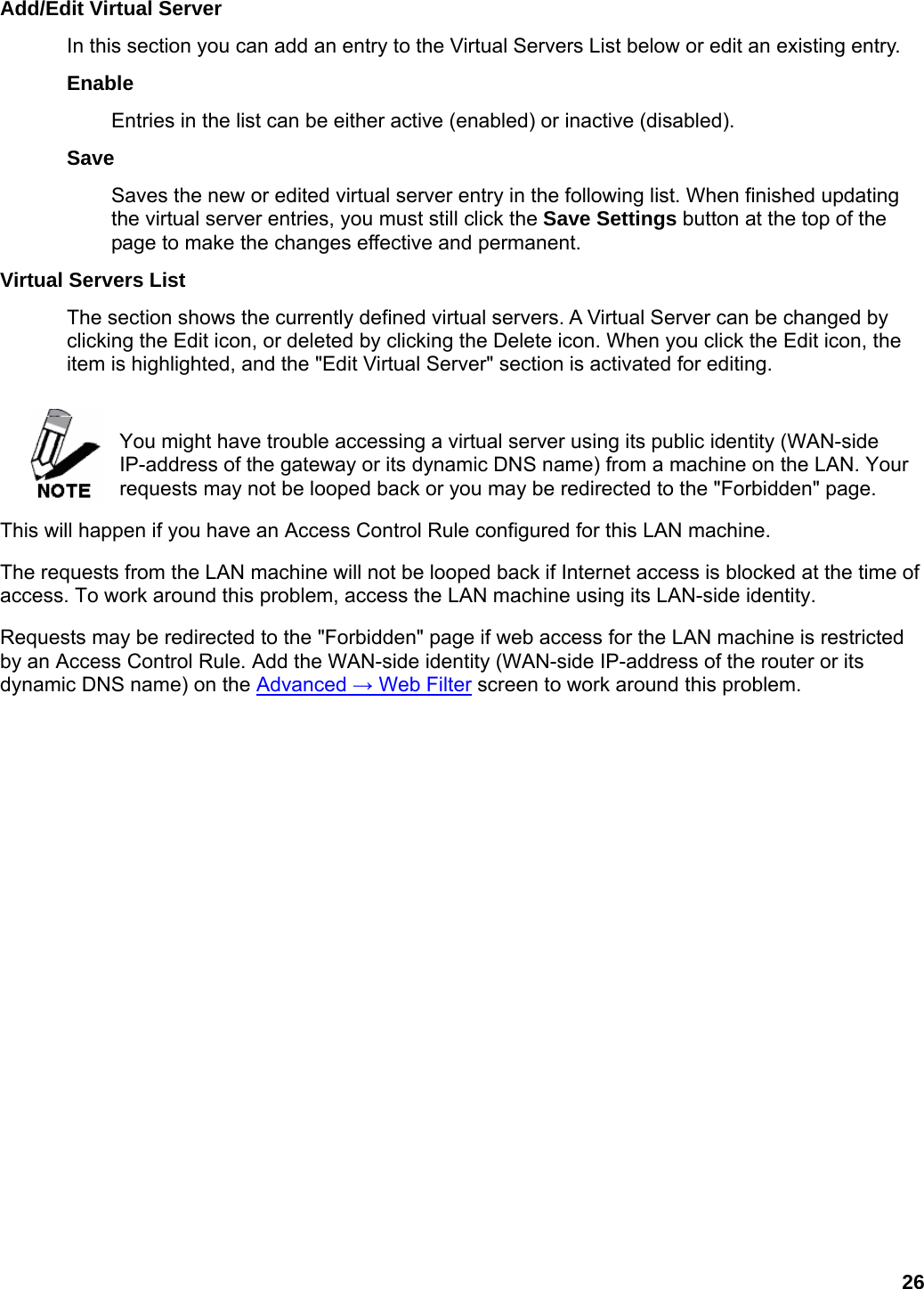 26 Add/Edit Virtual Server   In this section you can add an entry to the Virtual Servers List below or edit an existing entry.   Enable  Entries in the list can be either active (enabled) or inactive (disabled).   Save  Saves the new or edited virtual server entry in the following list. When finished updating the virtual server entries, you must still click the Save Settings button at the top of the page to make the changes effective and permanent.   Virtual Servers List   The section shows the currently defined virtual servers. A Virtual Server can be changed by clicking the Edit icon, or deleted by clicking the Delete icon. When you click the Edit icon, the item is highlighted, and the &quot;Edit Virtual Server&quot; section is activated for editing.    You might have trouble accessing a virtual server using its public identity (WAN-side IP-address of the gateway or its dynamic DNS name) from a machine on the LAN. Your requests may not be looped back or you may be redirected to the &quot;Forbidden&quot; page.   This will happen if you have an Access Control Rule configured for this LAN machine.   The requests from the LAN machine will not be looped back if Internet access is blocked at the time of access. To work around this problem, access the LAN machine using its LAN-side identity.   Requests may be redirected to the &quot;Forbidden&quot; page if web access for the LAN machine is restricted by an Access Control Rule. Add the WAN-side identity (WAN-side IP-address of the router or its dynamic DNS name) on the Advanced → Web Filter screen to work around this problem.      