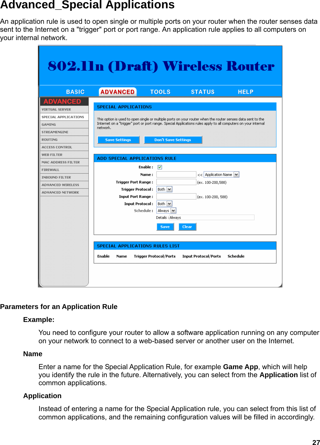 27 Advanced_Special Applications An application rule is used to open single or multiple ports on your router when the router senses data sent to the Internet on a &quot;trigger&quot; port or port range. An application rule applies to all computers on your internal network.     Parameters for an Application Rule   Example:  You need to configure your router to allow a software application running on any computer on your network to connect to a web-based server or another user on the Internet.   Name  Enter a name for the Special Application Rule, for example Game App, which will help you identify the rule in the future. Alternatively, you can select from the Application list of common applications.   Application  Instead of entering a name for the Special Application rule, you can select from this list of common applications, and the remaining configuration values will be filled in accordingly.   