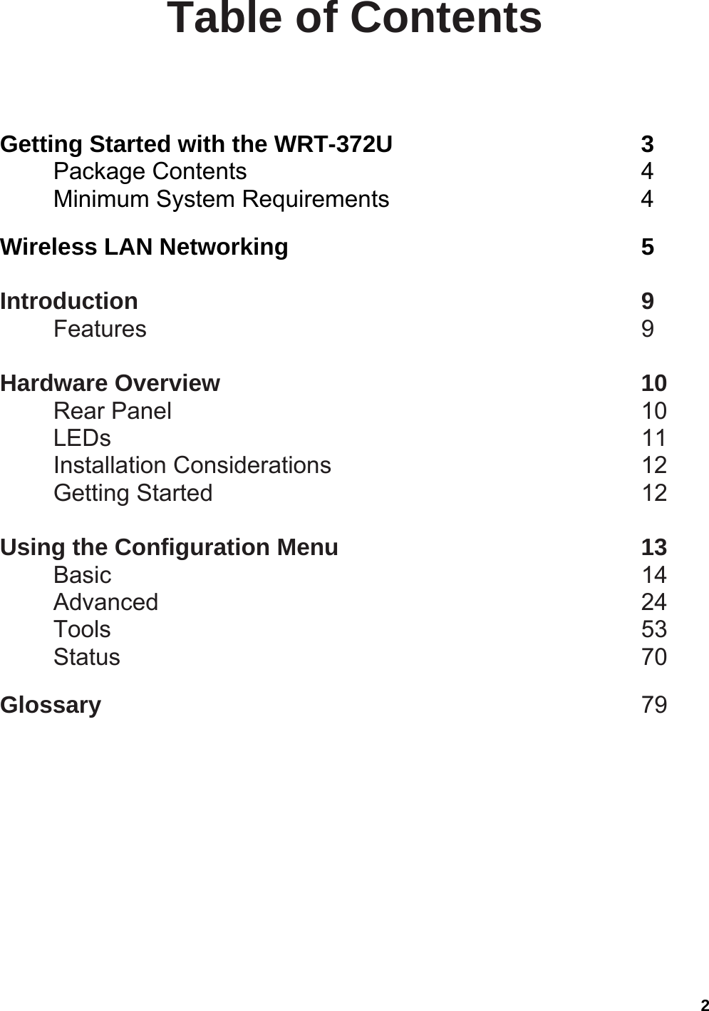  2Table of Contents  Getting Started with the WRT-372U     3 Package Contents        4 Minimum System Requirements     4  Wireless LAN Networking       5  Introduction          9 Features          9  Hardware Overview        10 Rear Panel         10 LEDs          11 Installation Considerations      12 Getting Started         12  Using the Configuration Menu      13 Basic          14 Advanced          24 Tools          53 Status          70  Glossary           79  